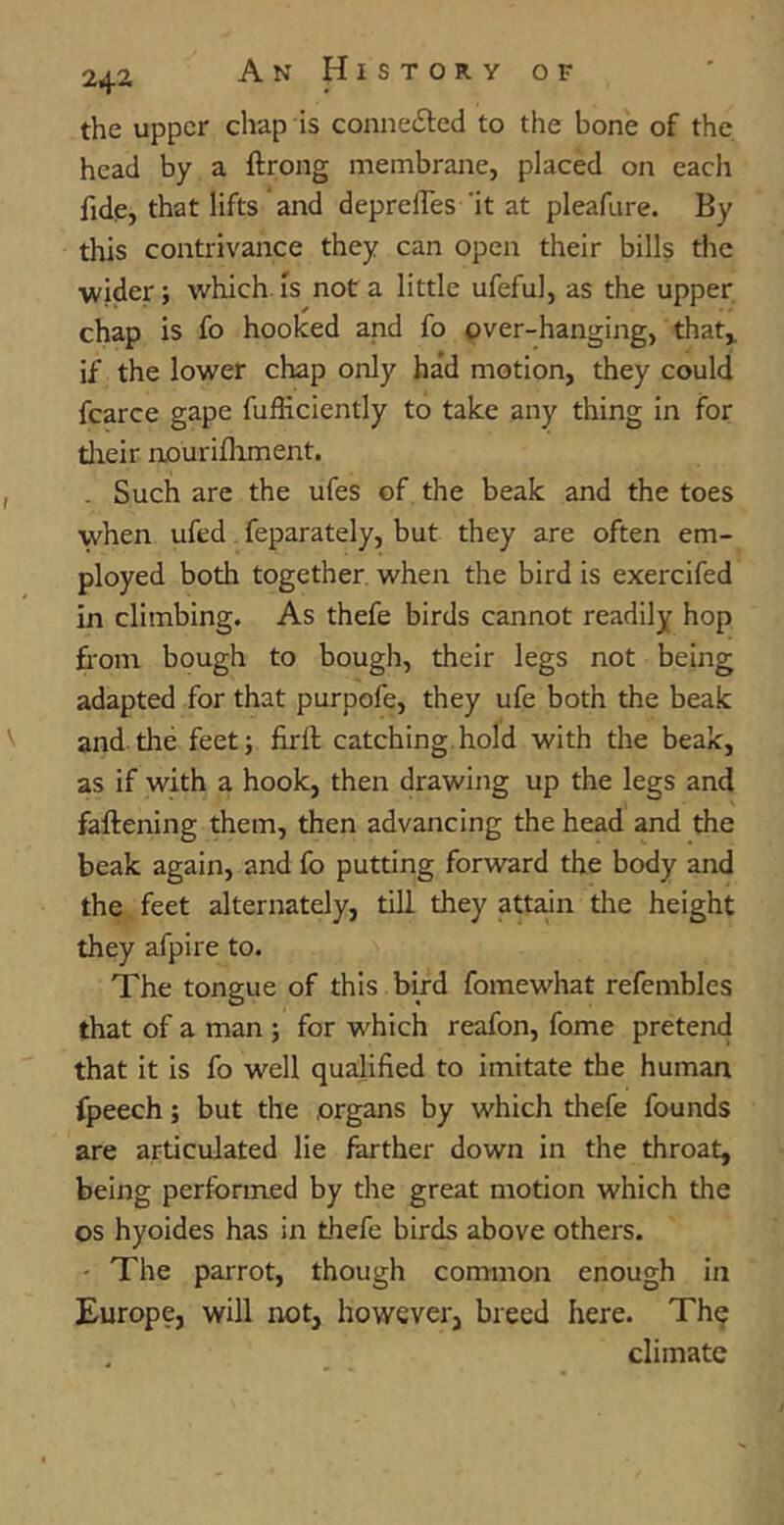 the upper chap is conne£ted to the bone of the. head by a ftrong membrane, placed on each fide, that lifts and depreffes it at pleafure. By this contrivance they can open their bills the wider; which is not a little ufeful, as the upper chap is fo hooked and fo over-hanging, that* if the lower chap only had motion, they could fcarce gape fufticiently to take any thing in for their nourifhment. . Such are the ufes of the beak and the toes when ufed feparately, but they are often em- ployed both together, when the bird is exercifed in climbing. As thefe birds cannot readily hop from bough to bough, their legs not being adapted for that purpofe, they ufe both the beak and the feet; firfl catching hold with the beak, as if with a hook, then drawing up the legs and fattening them, then advancing the head and the beak again, and fo putting forward the body and the feet alternately, till they attain the height they afpire to. The tongue of this bird fomewhat refembles that of a man ; for which reafon, fome pretend that it is fo well qualified to imitate the human fpeech; but the organs by which thefe founds are articulated lie farther down in the throat, being performed by the great motion which the os hyoides has in thefe birds above others. - The parrot, though common enough in Europe, will not, however, breed here. The climate