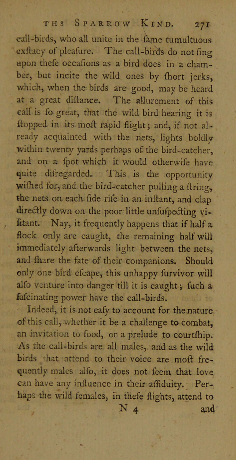 call-birds, who all unite in the Ihjne tumultuous cxftacy of pleafure. The call-birds do not fing upon thefe occafions as a bird does in a cham- ber, but incite the wild ones by fhort jerks, which, when the birds are good, may be heard at a great diftance. The allurement of this call is fa great, that the wild bird hearing it is flopped in its moll rapid flight; and, if not al- ready acquainted with the nets, lights boldly within twenty yards perhaps of the bird-catcher, and on a fpot which it would otherwife have quite dilregarded.. This is the opportunity wifhed for, and the bird-catcher pulling a firing, the nets on each fide rife in an inftant, and clap directly down on the poor little unfufpedting vi- fitant. Nay, it frequently happens that if half a flock only are caught, die remaining half will immediately afterwards light between the nets, and fhare the fate of their companions. Should only one bird efcape, this unhappy furvivor will alfo venture into danger till it is caught; fuch a fafcinating power have the call-birds. Indeed, it is not eafy to account for the nature of this call, whether it be a challenge to combat, an invitation to food, or a prelude to courtfhip. As the call-birds are all males, and as the wild birds hat attend to their voice are moft fre- quently males alfo, it does not feem that love can have any influence in their afliduity. Per- haps the wild females, in thefe flights, attend to N 4 and