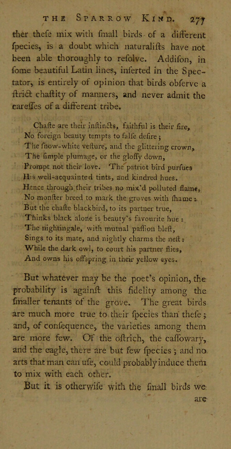 ther thefe mix with fmall birds of a different fpecies, is a doubt which naturaJifts have not been able thoroughly to refolve. Addifon, in fome beautiful Latin lines, inferted in the Spec- tator, is entirely of opinion that birds obfervc a ftribt chaftity of manners, and never admit the cardies of a different tribe. Chafte are their inftinAs, faithful is their fire. No foreign beamy tempts to falfe defire ; The fnovv-white vefture, and the glittering crown. The fimple plumage, or the glofly down. Prompt not their love. The^patriot bird purfue9 His well-acquainted tints, and kindred hues. Hence through their tribes no mix’d polluted flame, No monfter breed to mark the groves with flume ; But the chafte blackbird, to its partner true, Thinks black alone is beauty’s favourite hue : The nightingale, with mutual paflion bleft. Sings to its mate, and nightly charms the neft; While the dark owl, to court his partner flies. And owns his offspring in their yellow eyes. But whatever may be the poet’s opinion, the probability is againft this fidelity among the fmaller tenants of the grove. The great birds are much more true to their fpecies than thefe; and, of confequence, the varieties among them are more few. Of the oflrich, the caffowary, and the eagle, there are but few fpecies ; and no arts that man can ufe, could probably induce them to mix with each other. But it is otherwife with the fmall birds we arc