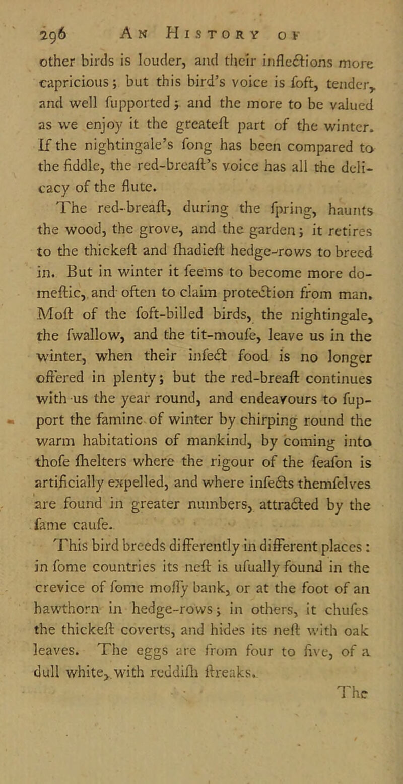 other birds is louder, and their inflexions more capricious; but this bird’s voice is foft, tender, and well fupported; and the more to be valued as we enjoy it the greateft part of the winter. If the nightingale’s fong has been compared to the fiddle, the red-br.eaft’s voice has all the deli- cacy of the flute. The red-breaft, during the fpring, haunts the wood, the grove, and the garden; it retires to the thickeft and fhadieffc hedge-rows to breed in. But in winter it fee'ms to become more do- ineftic, and often to claim protection from man. Moft of the foft-billed birds, the nightingale, the fwallow, and the tit-moufe, leave us in the winter, when their infeX food is no longer offered in plenty; but the red-breaft continues with us the year round, and endeavours to fup- port the famine of winter by chirping round the warm habitations of mankind, by coming into thofe fhelters where the rigour of the feafon is artificially expelled, and where infeXs themfelves are found in greater numbers, attraXed by the fame caufe. This bird breeds differently in different places: in fome countries its neft is ufually found in the crevice of fome molly bank, or at the foot of an hawthorn in hedge-rows; in others, it chufes the thickeft coverts, and hides its neft with oak leaves. The eggs are from four to five, of a dull white,.with reddifh ftreaks.. The