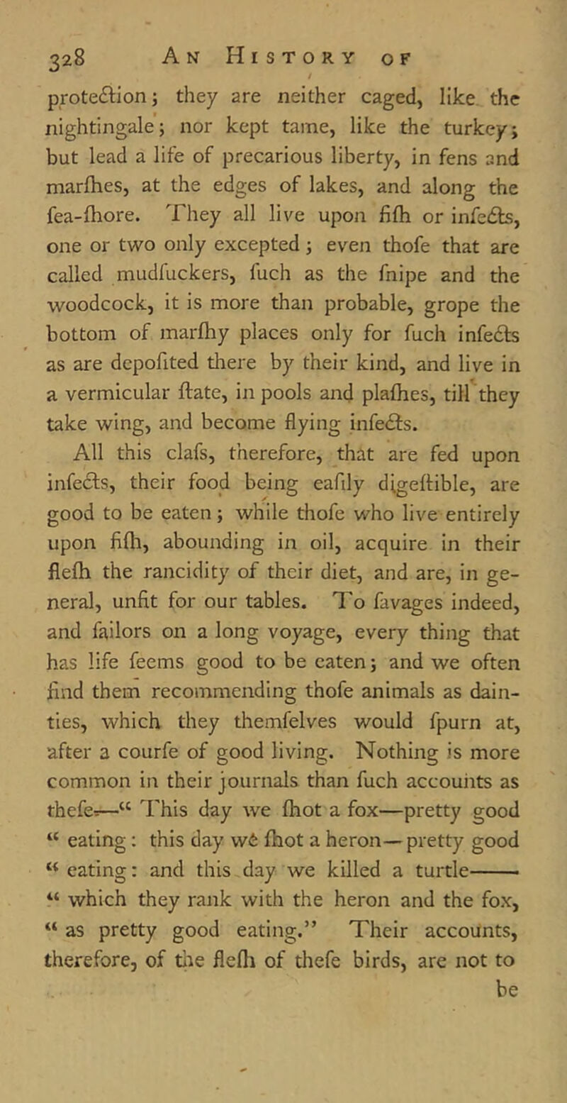 / protection; they are neither caged, like the nightingale; nor kept tame, like the turkey; but lead a life of precarious liberty, in fens and marfhes, at the edges of lakes, and along the fea-fhore. They all live upon fifh or infects, one or two only excepted; even thofe that are called mudfuckers, luch as the fnipe and the woodcock, it is more than probable, grope the bottom of marfhy places only for fuch infects as are dcpofited there by their kind, and live in a vermicular ftate, in pools and plafhes, till they take wing, and become flying infects. All this clafs, therefore, that are fed upon infects, their food being eafily digeftible, are good to be eaten; while thofe who live entirely upon fifh, abounding in oil, acquire in their flefh the rancidity of their diet, and are, in ge- neral, unfit for our tables. To lavages indeed, and failors on a long voyage, every thing that has life feems good to be eaten; and we often find them recommending thofe animals as dain- ties, which they themfelves would fpurn at, after a courfe of good living. Nothing is more common in their journals than fuch accounts as thefe-:—“ This day we fhot a fox—pretty good “ eating : this day w& fhot a heron—pretty good K eating: and this day we killed a turtle “ which they rank with the heron and the fox, “ as pretty good eating.” Their accounts, therefore, of the flefh of thefe birds, are not to be