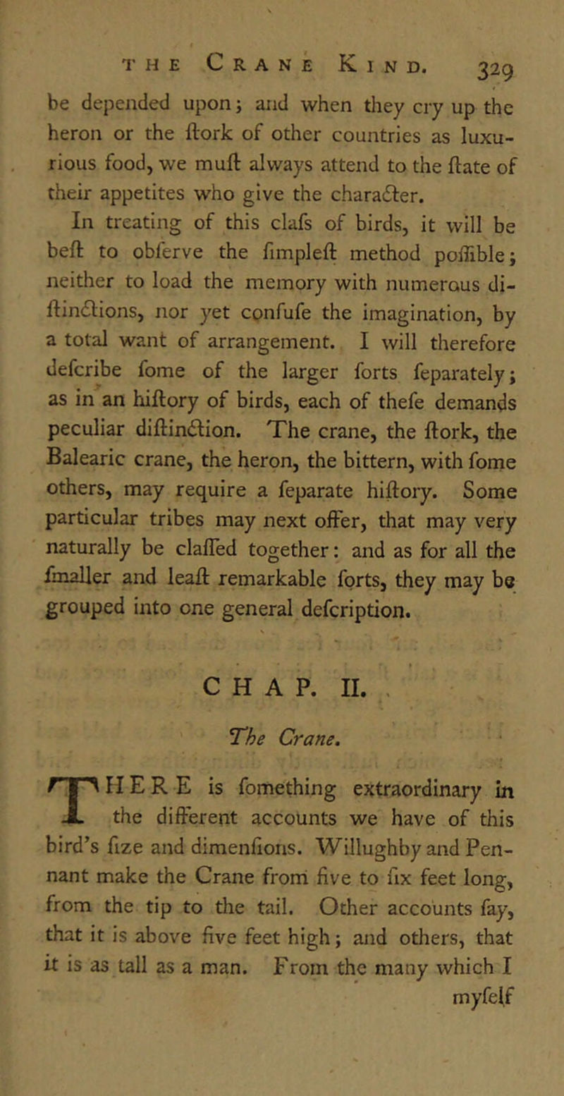 be depended upon; and when they cry up the heron or the llork of other countries as luxu- rious food, we muft always attend to the ftate of their appetites who give the chara£ter. In treating of this clafs of birds, it will be belt to obferve the fimpleft method poffible; neither to load the memory with numerous di- ftinilions, nor yet confufe the imagination, by a total want of arrangement. I will therefore defcribe fome of the larger forts feparately; as in an hiftory of birds, each of thefe demands peculiar diflin&ion. The crane, the ftork, the Balearic crane, the heron, the bittern, with fome others, may require a feparate hiftory. Some particular tribes may next offer, that may very naturally be claffed together: and as for all the fmaller and lealf remarkable forts, they may be grouped into one general defcription. CHAP. II. The Crane. HERE is fomething extraordinary in X the different accounts we have of this bird’s fize and dimenfions. Willughby and Pen- nant make the Crane from five to fix feet long, from the tip to the tail. Other accounts fay, that it is above five feet high; and others, that it is as tall as a man. From the many which I