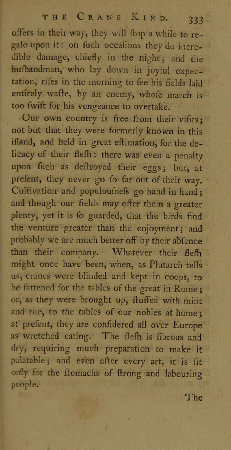 offers in their way, they will flop a while to re- gale upon it: on fuch occafions they do incre- dible damage, chiefly in the night; and the hufbandman, who lay down in joyful expec- tation, rifes in the morning to fee his fields laid entirely waffe, by an enemy, wliofe march is too fwift for his vengeance to overtake. Our own country is free from their vifits; not but that they were formerly known in this ifland, and held in great eftimation, for the de- licacy of their flefh: there was even a penalty upon fuch as deftroyed their eggs; but, at prefent, they never go fo far out of their way. Cultivation and populoufnefs go hand in hand; and though our fields may offer them a greater plenty, yet it is fo guarded, that the birds find the venture greater than the enjoyment; and probably we are much better off’ by their abfence than their company. Whatever their flefh might once have been, when, as Plutarch tells us, cranes were blinded and kept in coops, to be fattened for the tables of the great in Rome; or, as they were brought up, fluffed with mint and rue, to the tables of our nobles at home; at prefent, they are confidered all over Europe as wretched eating. The flefh is fibrous and dry, requiring much preparation to make it palatable; and even after every art, it is fit ortly for the flomachs of ffrong and labouring people. The