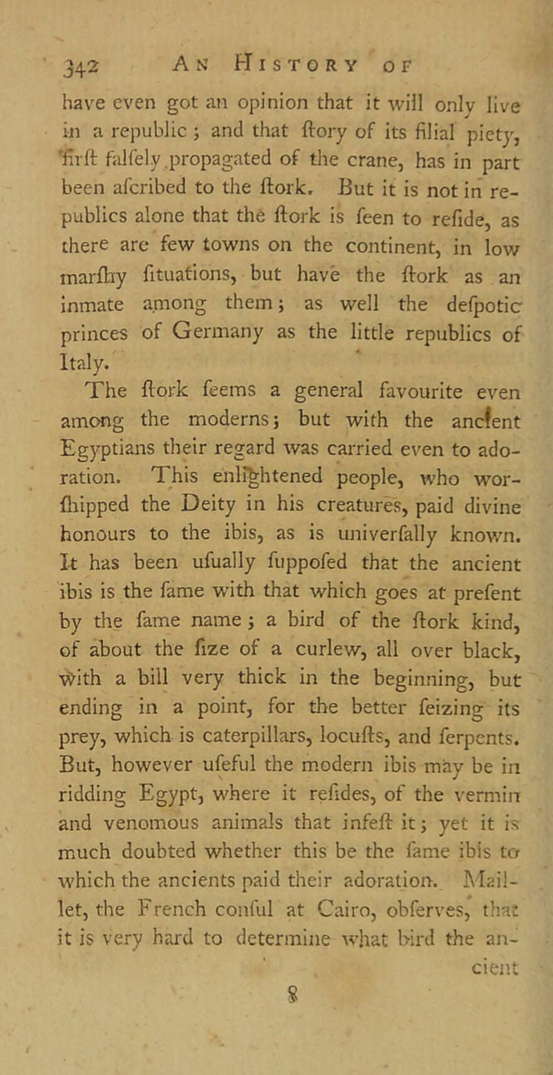 have even got an opinion that it will onlv live in a republic ; and that (lory of its filial piety, Taft falfely.propagated of the crane, has in part been afcribed to the ftork. But it is not in re- publics alone that the ftork is feen to refide, as there are few towns on the continent, in low marftiy fituations, but have the ftork as an inmate among them; as well the defpotic princes of Germany as the little republics of Italy. The ftork feem's a general favourite even among the moderns; but with the ancfent Egyptians their regard was carried even to ado- ration. This enlightened people, who wTor- fhipped the Deity in his creatures, paid divine honours to the ibis, as is univerfally known. It has been ufually fuppofed that the ancient ibis is the fame with that which goes at prefent by the fame name; a bird of the ftork kind, of about the fize of a curlew, all over black, vdth a bill very thick in the beginning, but ending in a point, for the better feizing its prey, which is caterpillars, locufts, and ferpents. But, however ufeful the modern ibis may be in ridding Egypt, where it reftdes, of the vermin and venomous animals that infeft it; yet it is much doubted whether this be the fame ibis to which the ancients paid their adoration. Mail- let, the F rench conful at Cairo, obferves, that it is very hard to determine what bird the an- cient 8