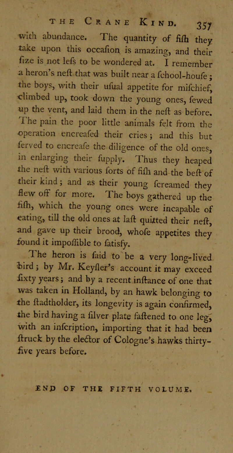 with abundance. The quantity of fifh they take upon this occafion is amazing, and their ftze is not lefs to be wondered at. I remember ii heron’s neft that was built near a fchool-houfe; the boys, with their ufual appetite for mifchief, climbed up, took down the young ones, fewed up the vent, and laid them in the neft as before, i he pain the poor little animals felt from the operation encreafed their cries; and this but ferved to encreafe the diligence of the old ones, in enlarging their fupply. Thus they heaped the neft with various forts of fifh and the beft of their kind; and as their young fcreamed they flew off for more. The boys gathered up the fifh, which the young ones were incapable of eating, till the old ones at laft quitted their neft, and gave up their brood, whofe appetites they found it impoflible to fatisfy. 1 he heron is faid to be a very long-lived bird ; by Mr. Keyfler’s account it may exceed fixty years; and by a recent inftance of one that was taken in Holland, by an hawk belonging to the ftadtholder, its longevity is again confirmed, the bird having a filver plate faftened to one leg, with an infcription, importing that it had been ftruck by the eledfor of Cologne’s hawks thirty- five years before. ■ENP OF THE FIFTH VOLUME.