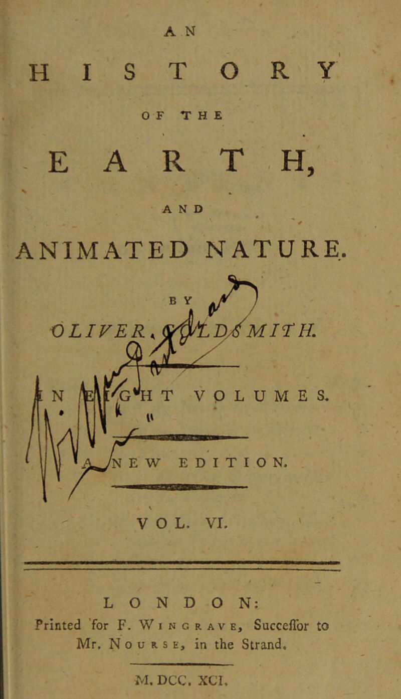 HISTORY OF THE E A R T H, AND ANIMATED NATURE. LONDON: Printed 'for F. W i n g r av e, SuccelTor to Mr. N 0 u R s E, in the Strand. M. DCC. XCI.