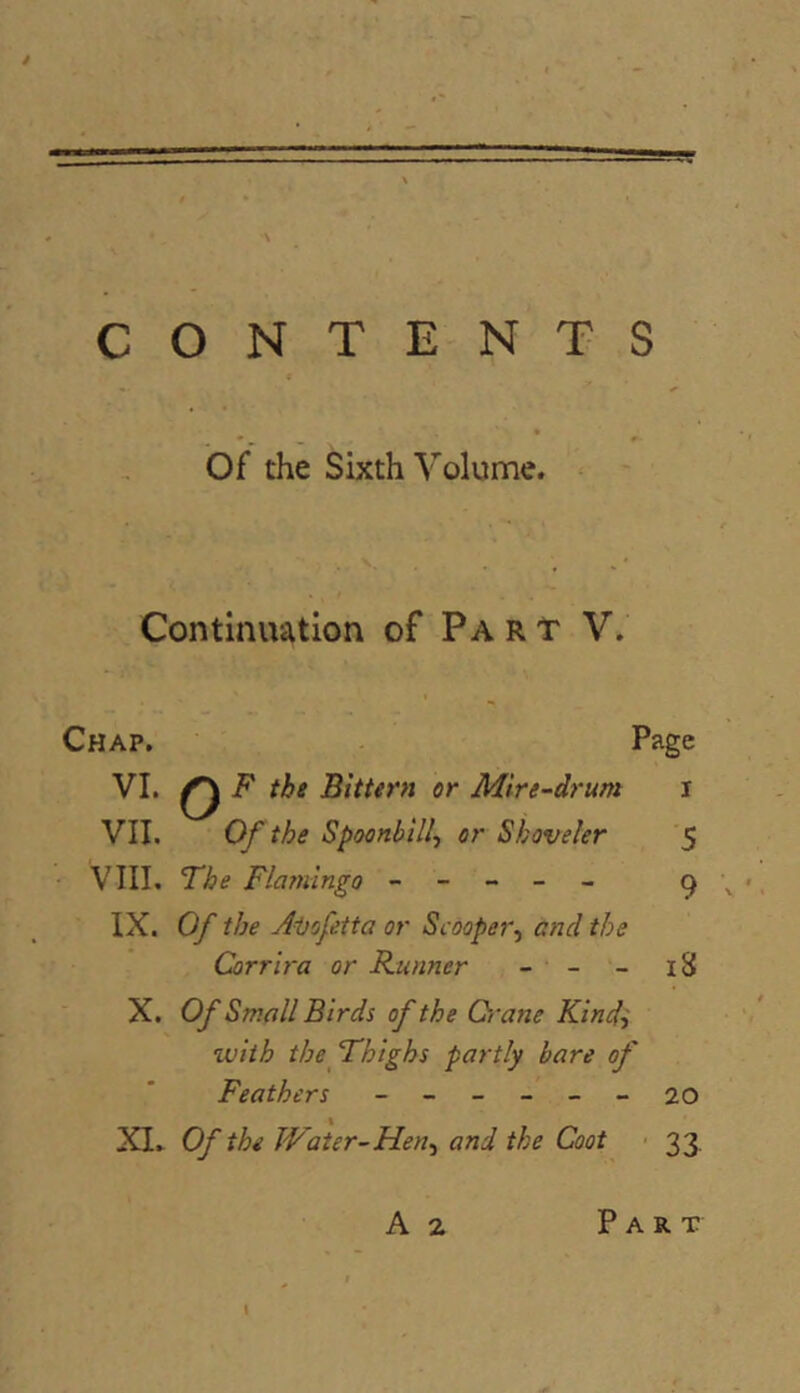 CONTENTS of the Sixth Volume. Continuation of Part V. Chap. Page VI. ^ F the Bittern or Mire-drum i VII. Of the Spoonbill^ or Shoveler $ VIII. The Flamingo ----- c) \ IX. Of the Aijofetta or Scooper^ and the Corrlra or Runner - - - i8 X. Of Small Birds of the Qi'ane Kindi tviih the Thighs partly bare of Feathers ------ 20 XI. Of the Water-Hen^i and the Coot 33.
