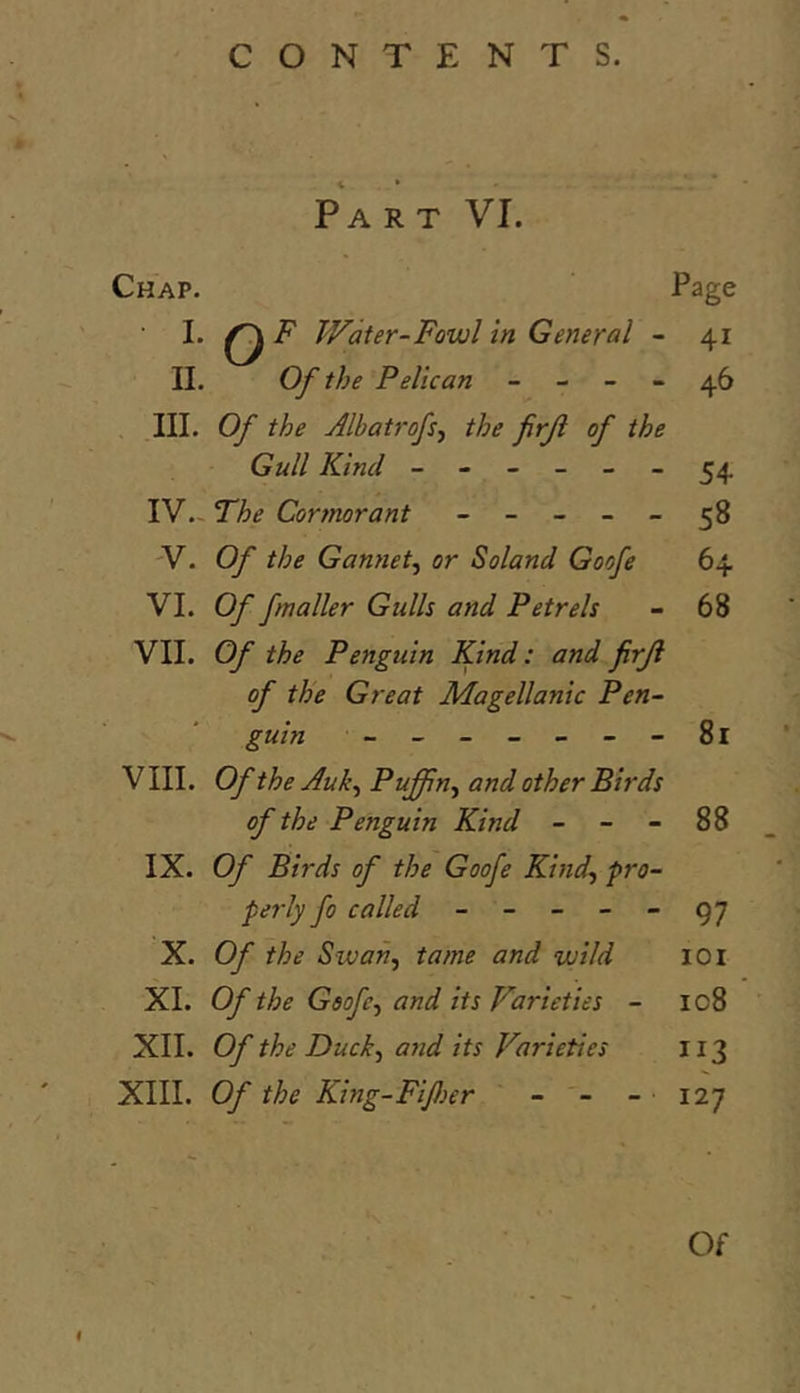 Part VI. Chap. Page I. ^ F Water-Fowl In General - 41 II. Of the Pelican - - - - 46 III. Of the Albatrofs-y the firji of the Gull Kind ------ 54 IV. ~ The Cormorant ----- 58 'V. Of the Gannetf or Soland Goofe 64 VI. Of fmaller Gulls and Petrels - 68 VII. Of the Penguin Kind: and firji of the Great Magellanic Pen- guin -------81 V III. Of the Auk^ Puffin^ and other Birds of the Penguin Kind - - - 88 IX. Of Birds of the Goofe Kind., pro- perly fo called ----- 97 X. Of the Swan, tame and wild 101 XI. Of the Goofe, and its Varieties - 108 XII. Of the Duck, and its Varieties 113 XIII. Of the King-Fijher - - - 127 Of