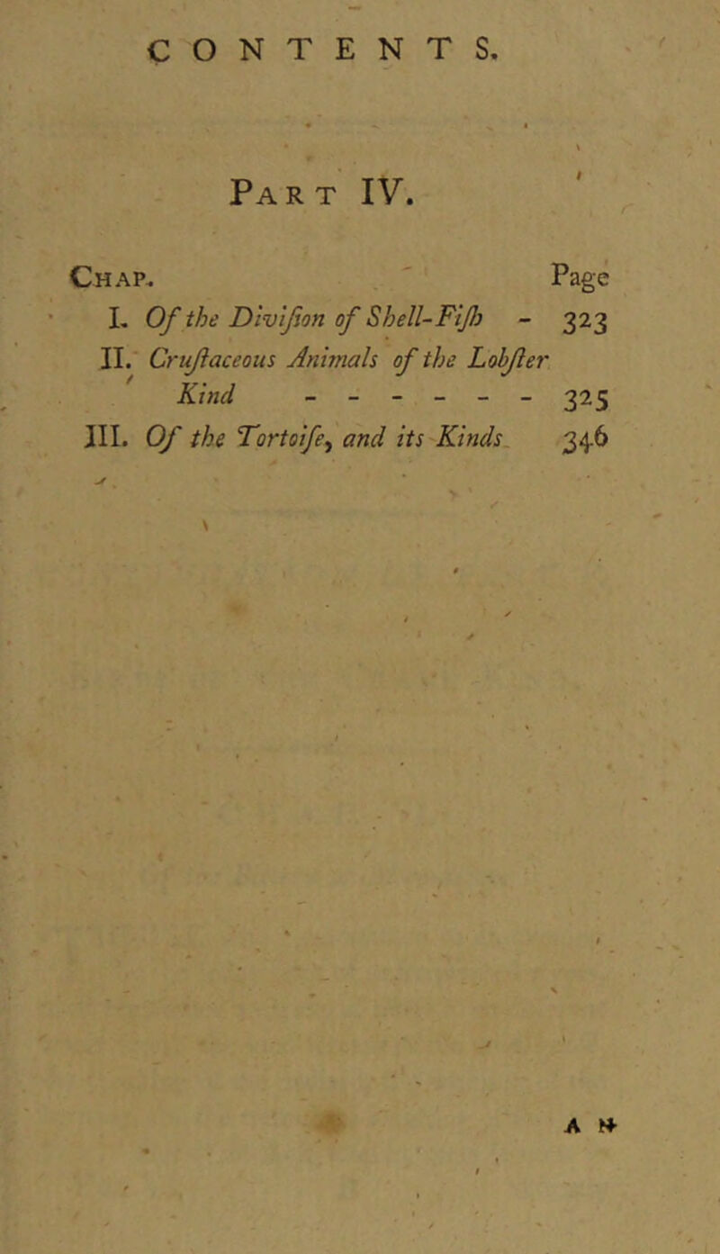 Part IV. Chap. Page L Of the Dlv'ifon of Shell-Fif} - 323 11. Crufaceoits Animals of the Lobjler Kind ------ 225 III. Of the Tortoife^ and its Kinds 34.6 A