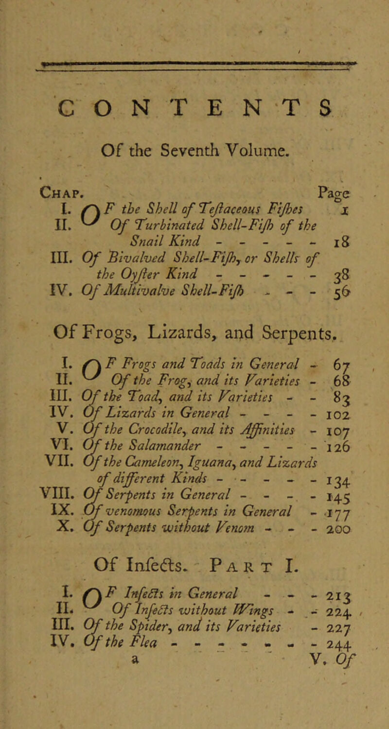 t G O N T E NTS Of the Seventh Volume. * I -v Chap. ' Page I. ^ F the Shell of Fejlaceous Fijhes i II. ^ Of 'Turbinated Shell-Fijh of the Snail Kind ----- i8 III. Of Fivalved Shell-FiJhj or Shelly of the Oyjier Kind ----- 3^8 IV. Of Multivalve Shell-Fijh - - - 56 \ Of Frogs, Lizards, and Serpents, I. Frogs and Toads in General ~ 67 II. ^ Of the Frogi and its Varieties - 68 III. Cf the Toad^ and its Varieties - - 83 IV. Of Lizards in General - - _ _ 102 V. Of the Crocodiky and its Affinities - 107 VI. (ffi the Salamander - - - - - 126 VII. Of the Cameleony Iguanoy and Lizards of different Kinds - - - _ _ 13^' VIII. OfSerp ents in General - - _ - 1^.3 IX. (ffi venomous Serpents in General - 177 X. Of Serpents without Venom - - - 200 Of Infects. 'Part I. I. InfeSls in General - - - 213 II. Of InfeSls without Wings - - 224 / III. Cff the Spidery and its Varieties - 227 IV. Of the Flea ^ - 244