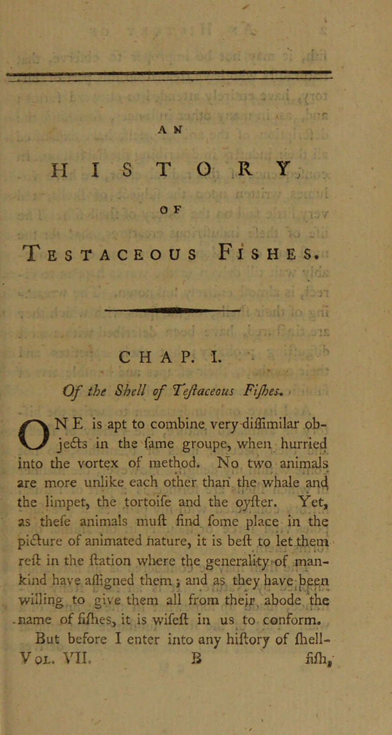 H I S T O O F Testaceous Fishes. CHAP. 1. *. ^ Of the Shell of TTeJiaceous Ftjhes-. • ON E is apt to combine, very-diflimilar ob- jedts in the'fame groupe, when hurried into the vortex of method. No two-animals are more unlike each other than the whale an4 the limpet, the tortoife and the oyfter. Yet, as thefe animals muft find, fome place in the pidlure of animated nature, it is beft to let them' reft in the ftation wliere the generality^of man- kind have affigned them; and a$ they have^|)p£,n willing, to give them all from theh?, abode, the -name of fifties, it is wifeft in us to conform. But before I enter into any hiftory of fliell- VoL. VII. B ^ fifti,- R Y • 1 ii. >■ ij'/ J .. V