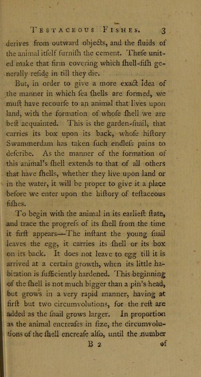 derives from outward objefts, and the fluids of the animal itfelf furnilh the cement. Thefe unit- ed make that firm covering which fliell-fifli ge- nerally refidc in till they die. But, in order to give a more exadi Idea of ^the manner in which fea fliells are formed, we muft have recourfe to an animal that lives upon land, with the formation of whofe fhell we are heft acquainted. This is the garden-fnail, that carries its box upon its back, w'hofe hiftory Swammerdam has taken fuch endlefs pains to defcribe. As the manner of the formation of this animars fliell extends to that of all others that have fhells, whether they live upon land or in the water, it will be proper to give it a place before we enter upon the hiftory of teftaceous fifties. To begin with the animal in its earlieft ftate, and trace the progrefs of its ftiell from the time it firft appears—The inftant the young fnail leaves the egg, it carries its (hell or its box on its back. It does not leave to egg till it is arrived at a certain growth, when its little ha- bitation is fufEciently hardened. This beginning of the ftiell is not much bigger than a pin’s head, but grows in a very rapid manner, having at firft but two circumvolutions, for the reft axe added as the fnail grows larger. In proportion as the animal cncreafes in fize, the circumvolu- tions of the fliell encreafe alfo, until the jiumber B 2 of