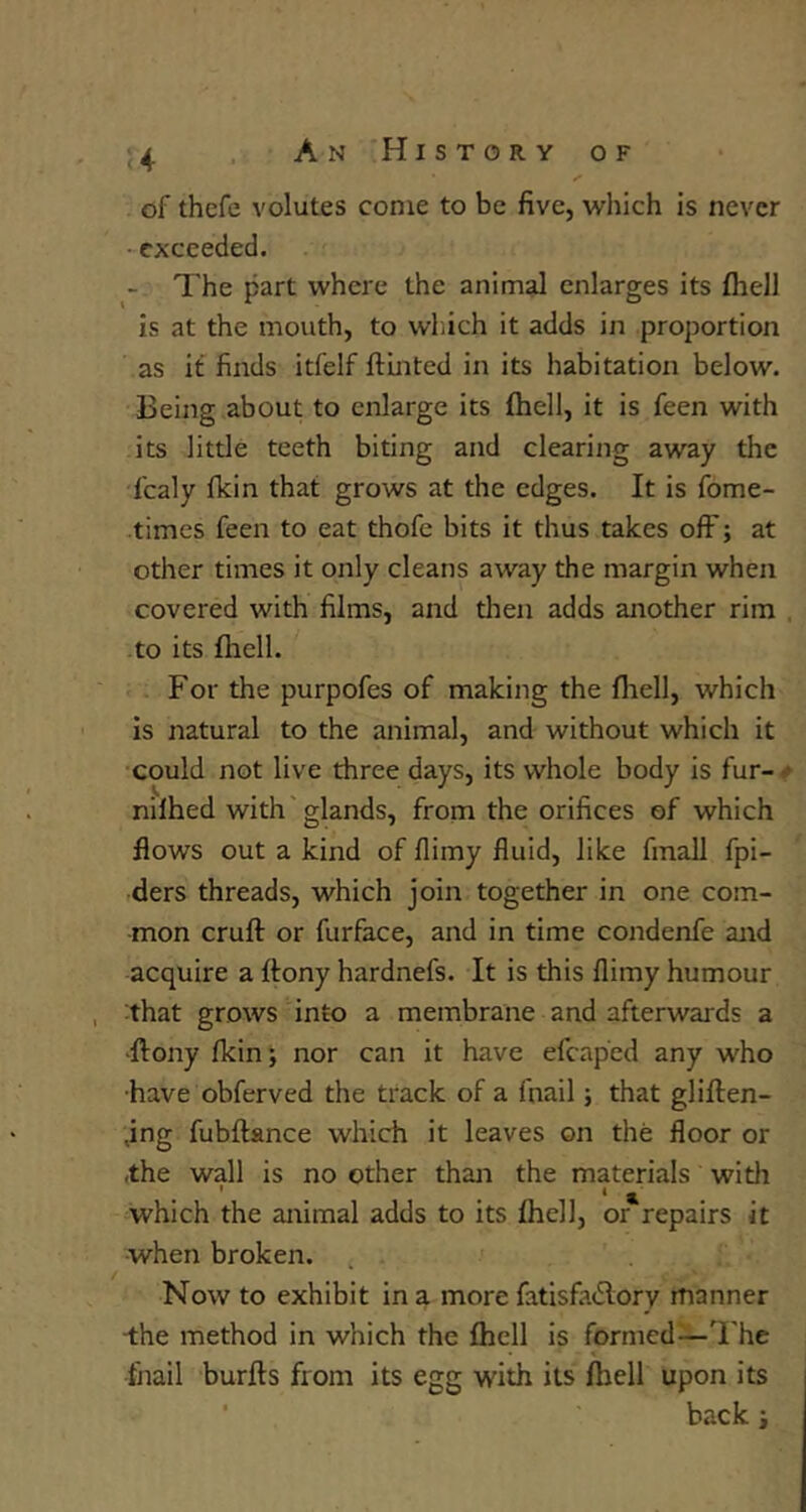 of thefe volutes come to be five, which is never exceeded. - The part where the animal enlarges its (hell is at the mouth, to wliich it adds in proportion as it flirds itfelf ftinted in its habitation below. Being about to enlarge its fhell, it is feen with its little teeth biting and clearing away the fcaly fkin that grows at the edges. It is fome- times feen to eat thofe bits it thus takes off; at other times it only cleans away the margin when covered with films, and tlien adds another rim , to its fliell. For the purpofes of making the fliell, which Is natural to the animal, and without which it could not live three days, its whole body is fur-^ nilhed with glands, from the orifices of which flows out a kind of flimy fluid, like fmall fpi- ders threads, which join together in one com- mon crufl: or furface, and in time condenfe and acquire a ftony hardnefs. It is this flimy humour that grows into a membrane and afterwards a •llony flein; nor can it have efcaped any who •have obferved the track of a fnail; that gliflien- jng fubftance which it leaves on the floor or the wall is no other than the materials with which the animal adds to its fliell, or repairs it when broken. Now to exhibit in a more fatisfa(5lory manner “the method in which the fliell is formed—The thail burfts from its egg with its ihell upon its ■ back i