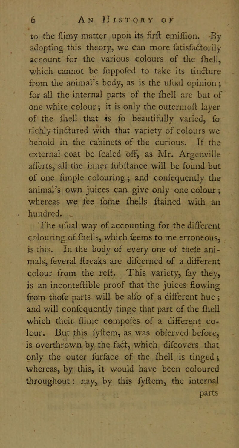 to the filmy matter upon its firft emiiTion. -By adopting this theory, we can more fatisfaclorily account for the various colours of the fhell, which cannot be fuppofed to take its tin£lure from tlie animal’s body, as is the ufu-al oj)inion; for all the internal parts of the fhell are but of one white colour; it is only the outermofl layer of the fhell that is fo beautifully varied, fo richly tinftured with that variety of colours we behold in the cabinets of the curious. If tlic external coat be fcaled off, as Mr. Argcnville afferts, all the inner fubftance will be found but of one fimple colouring; and confequently the animal’s own juices can give only one colour; whereas we fee fome fhells ftained with an hundred. The ufual way of accounting for the different colouring of fhells, which feems to me erroneous, is this. In the body of every one of thefe ani- mals, feveral ffreaks are difeerned of a different colour from the reft. This variety, fay they, is an inconteftible proof that the juices flowing from thofe parts will be alfo of a different hue ; and will confequently tinge that part of the fliell which their flime cempofes of a different co- lour. But this fyftem, as was obferved before, is overthrown by the fait, which difeovers tliat only the outer furface of the fhell is tinged; whereas, by this, it would have been coloured throughout: nay, by tltis fyftem, the internal parts