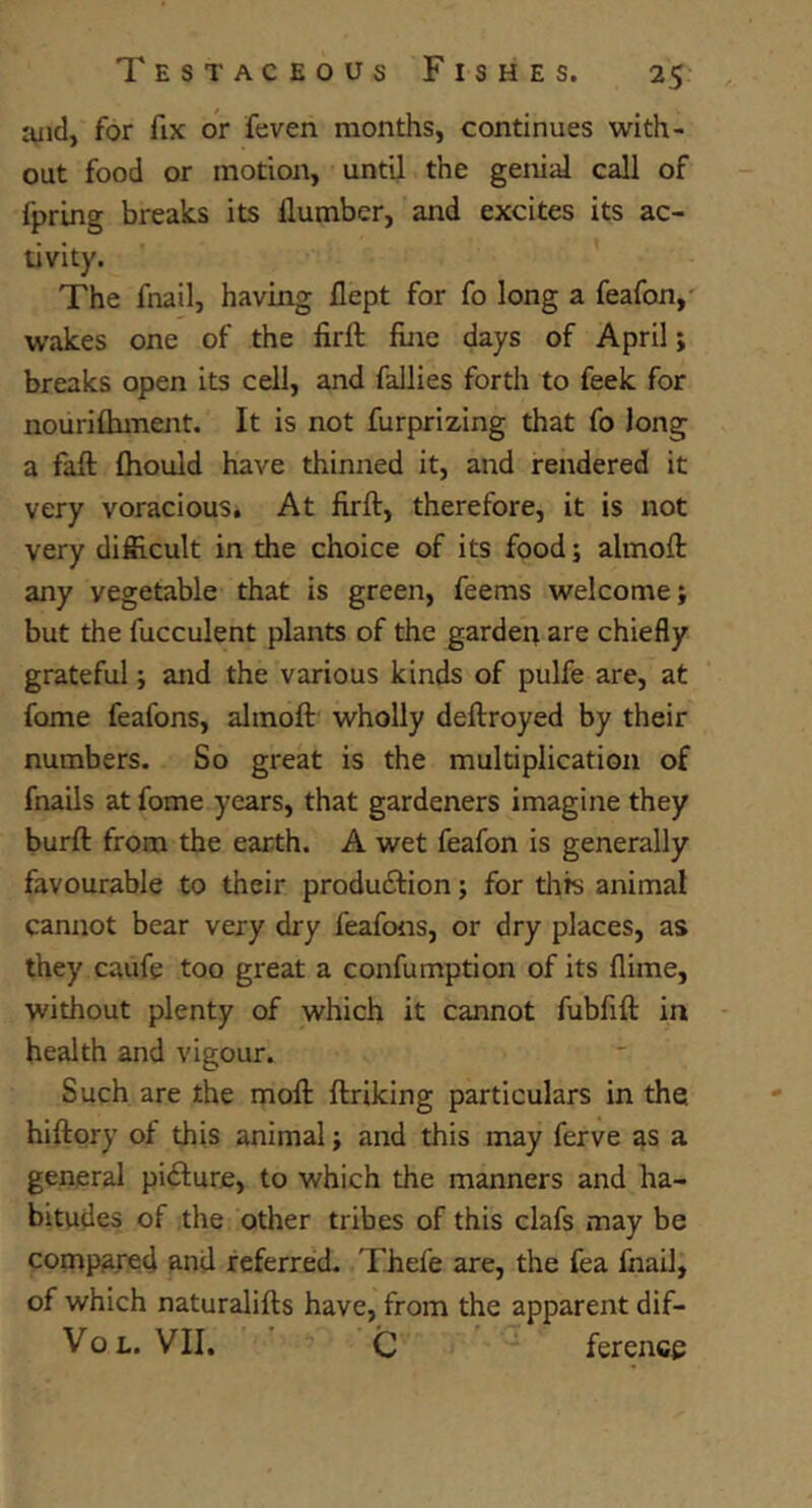 aiid, for fix or feven months, continues with- out food or motion, until the genial call of fpring breaks its Humber, and excites its ac- tivity. The fnail, having flept for fo long a feafon,' wakes one of the firft fine days of April; breaks open its cell, and fallies forth to feek for nourifhment. It is not furprizing that fo Jong a fall fhould have thinned it, and rendered it very voracious. At firft, therefore, it is not very difficult in the choice of its foodj almoft any vegetable that is green, feems welcome; but the fucculent plants of the garden are chiefly grateful; and the various kinds of pulfe are, at fome feafons, almoft wholly deftroyed by their numbers. So great is the multiplication of fnails at fome years, that gardeners imagine they burft from the earth. A wet feafon is generally favourable to their produiftion; for tilts animal cannot bear very dry feafons, or dry places, as they caufe too great a confumption of its flirne, without plenty of which it cannot fubfift in health and vigour. Such are the moft ftriking particulars in the hiftory of this animal; and this may ferve as a general picture, to which the manners and ha- bitudes of the other tribes of this clafs may be compared and referred. Thefe are, the fea fnail, of which naturalifts have, from the apparent dif- Vo L. VII, C ference