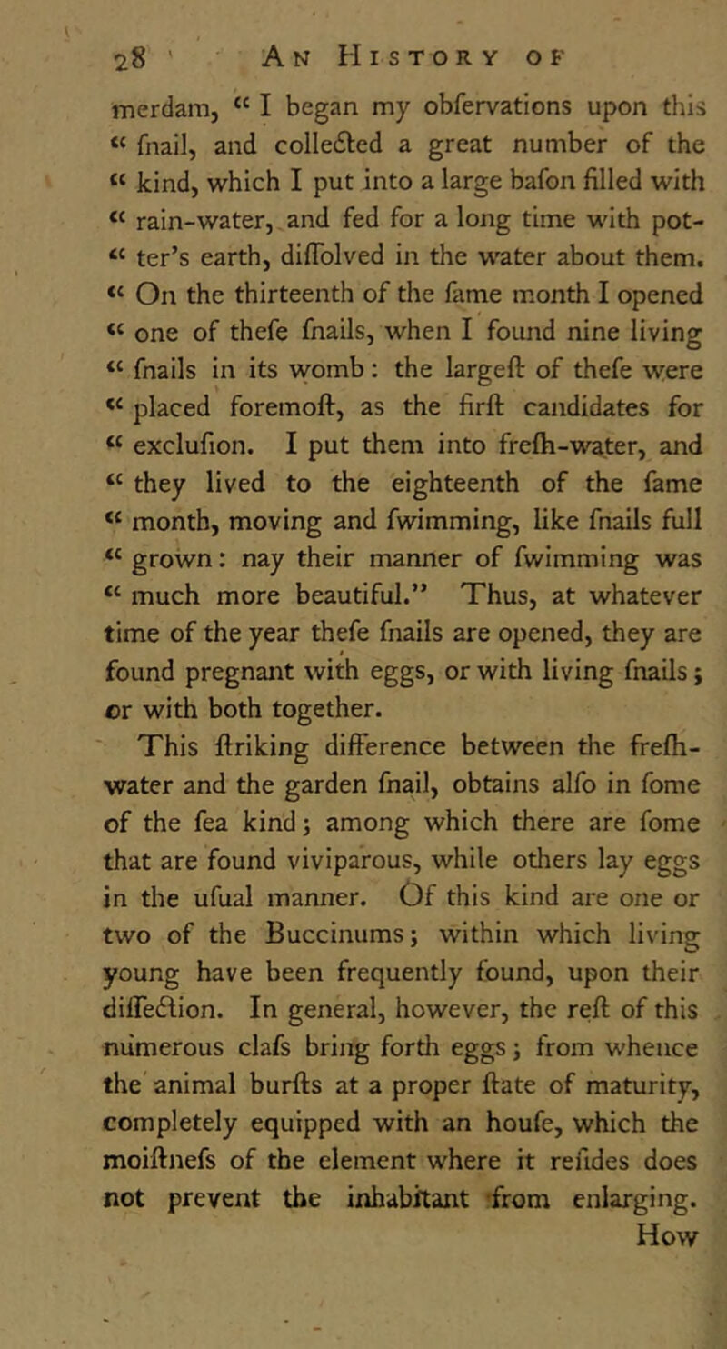 merdam, “ I began my obfervations upon this “ fnail, and colledted a great number of the “ kind, which I put into a large bafon filled with “ rain-water, and fed for a long time with pot- “ ter’s earth, diffblved in the water about them. “ On the thirteenth of the fame month I opened “ one of thefe fnails, when I found nine living “ fnails in its vyomb; the largeft of thefe were placed foremoft, as the firft candidates for “ exclufion. I put them into frefh-wa.ter, and ‘‘ they lived to the eighteenth of the fame month, moving and fwimming, like fnails full “grown: nay their manner of fwimming was “ much more beautiful.” Thus, at whatever time of the year thefe fnails are opened, they are found pregnant with eggs, or with living fnails; or with both together. This ftriking difference between the frefli- water and the garden fnail, obtains alfo in fome of the fea kind; among which there are fome that are found viviparous, while others lay eggs in the ufual manner. Of this kind are one or two of the Buccinums; within which living young have been frequently found, upon their diffedfion. In general, however, the reft of this numerous clafs bring forth eggs; from whence the animal burfts at a proper ftate of maturity, completely equipped with an houfe, which the moiftnefs of the element where it refides does not prevent the inhabitant -from enlarging. How