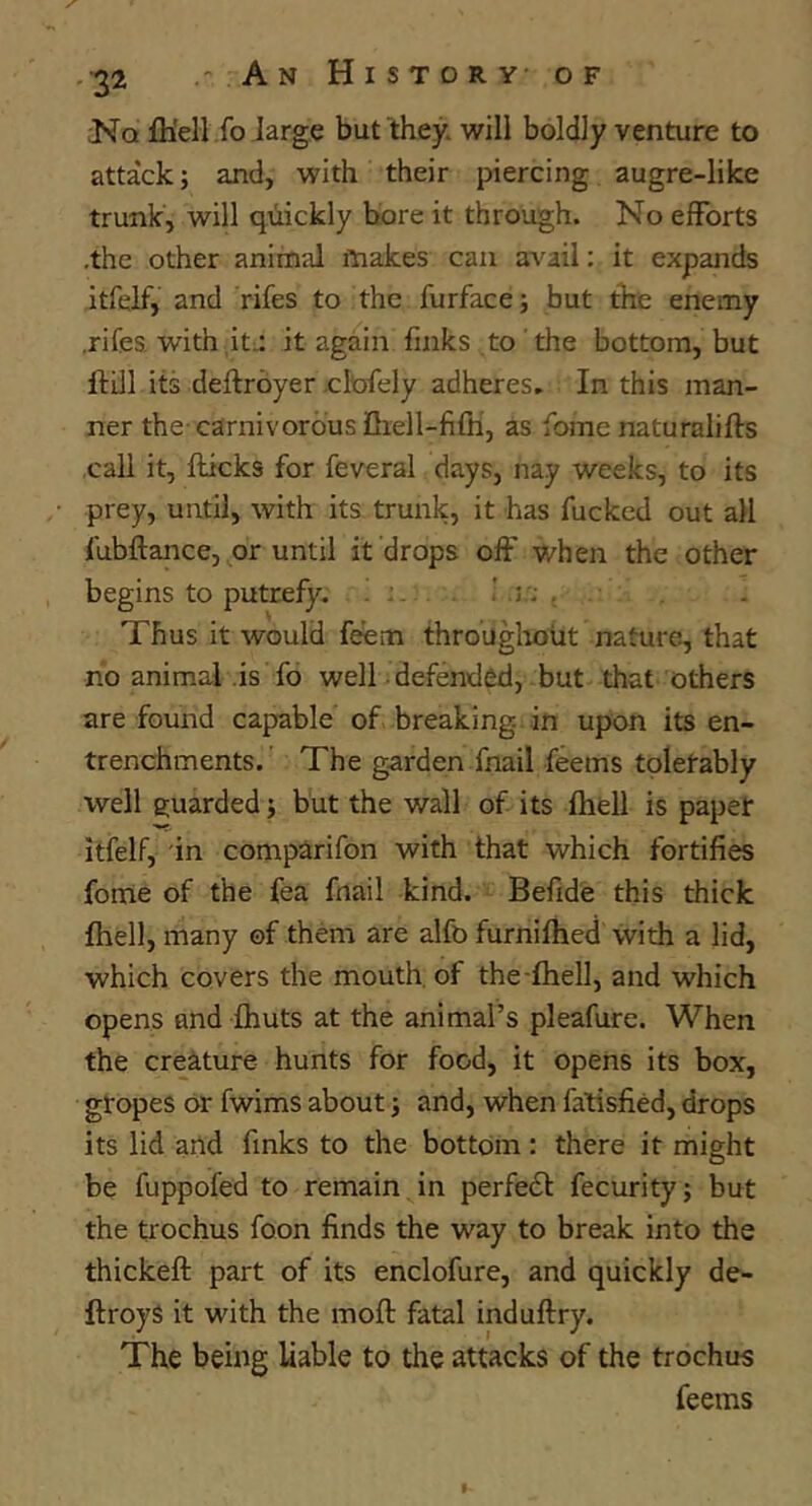 Nq fli'ell fo large but they, will boldly venture to attack; and, with their piercing augre-like trunk, will quickly bore it through. No efforts .the other animal makes can avail; it expands itfelf, and rifes to the furface; but the enemy .rifes with ,it;: it again finks to the bottom, but ftUl its deftroyer elofely adheres. In this man- ner the carnivorous Dxell-fifh, as fome naturalifts .call it, flicks for feveral days, nay weeks, to its prey, until, with its trunk, it has fucked out all fubftance, or until it drops off when the other begins to putrefy. ^ . : .i.: . Thus it would feem througlioiit nature, that no animal .is fo well defended, but that others are found capable of breaking in upon its en- trenchments. The garden fnail feems tolerably well guarded; but the wall of its fhell is paper itfelf, in comparifon with that which fortifies fome of the fea fnail kind. Befide this thick fhell, many ©f them are alfo furnifhed with a lid, which covers the mouth, of the-fhell, and which opens and fhuts at the animal’s pleafure. When the creature hunts for food, it opens its box, gropes or fwims about; and, when fatisfied, drops its lid and finks to the bottom: there it might be fuppofed to remain in perfedl fecurity; but the trochus foon finds the way to break into the thickeft part of its enclofure, and quickly de- ftroyS it with the mofl fatal induftry. The being liable to the attacks of the trochus feems