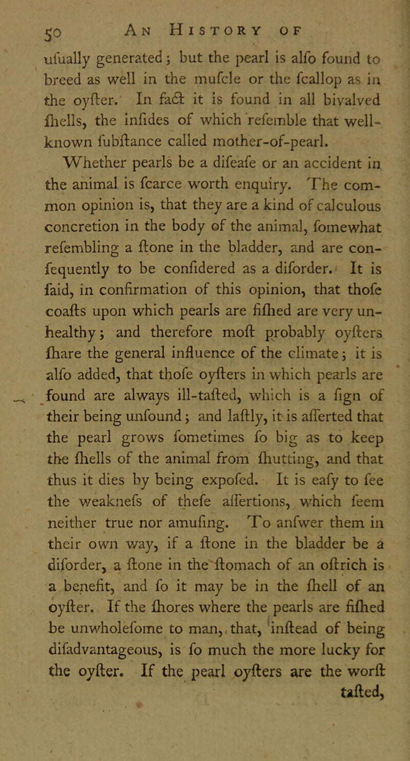 ulually generated •, but the pearl is alfo found to breed as well in the mufcle or the fcallop as in the oyfter. In fadl it is found in all bivalved fhells, the infides of which refemble that well- known fubftance called mother-of-pearl. Whether pearls be a difeafe or an accident in the animal is fcarce w'orth enquiry. The com- mon opinion is, that they are a kind of calculous concretion in the body of the animal, fomewhat refembling a ftone in the bladder, and are con- fequently to be confidered as a diforder. It is faid, in confirmation of this opinion, that thofc coafts upon which pearls are fiflied are very un- healthy ; and therefore moft probably oyfters fhare the general influence of the climate; it is alfo added, that tliofe oyfters in which pearls are found are always ill-tafted, which is a fign of their being unfound; and laftly, it is aflerted that the pearl grows fometimes fo big as to keep the fhells of the animal from fhutting, and that thus it dies by being expofed. It is eafy to fee the weaknefs of thefe alfertions, which feem neither true nor amufing. To anfwer them in their own way, if a ftone in the bladder be a diforder, a ftone in the ftomach of an oft rich is a benefit, and fo it may be in the fhell of an oyfter. If the fhores where the pearls are fiftied be unwholefome to man,,that, 'inftead of being difadvantageous, is fo much the more lucky for the oyfter. If the pearl oyfters are the worft: tailed.