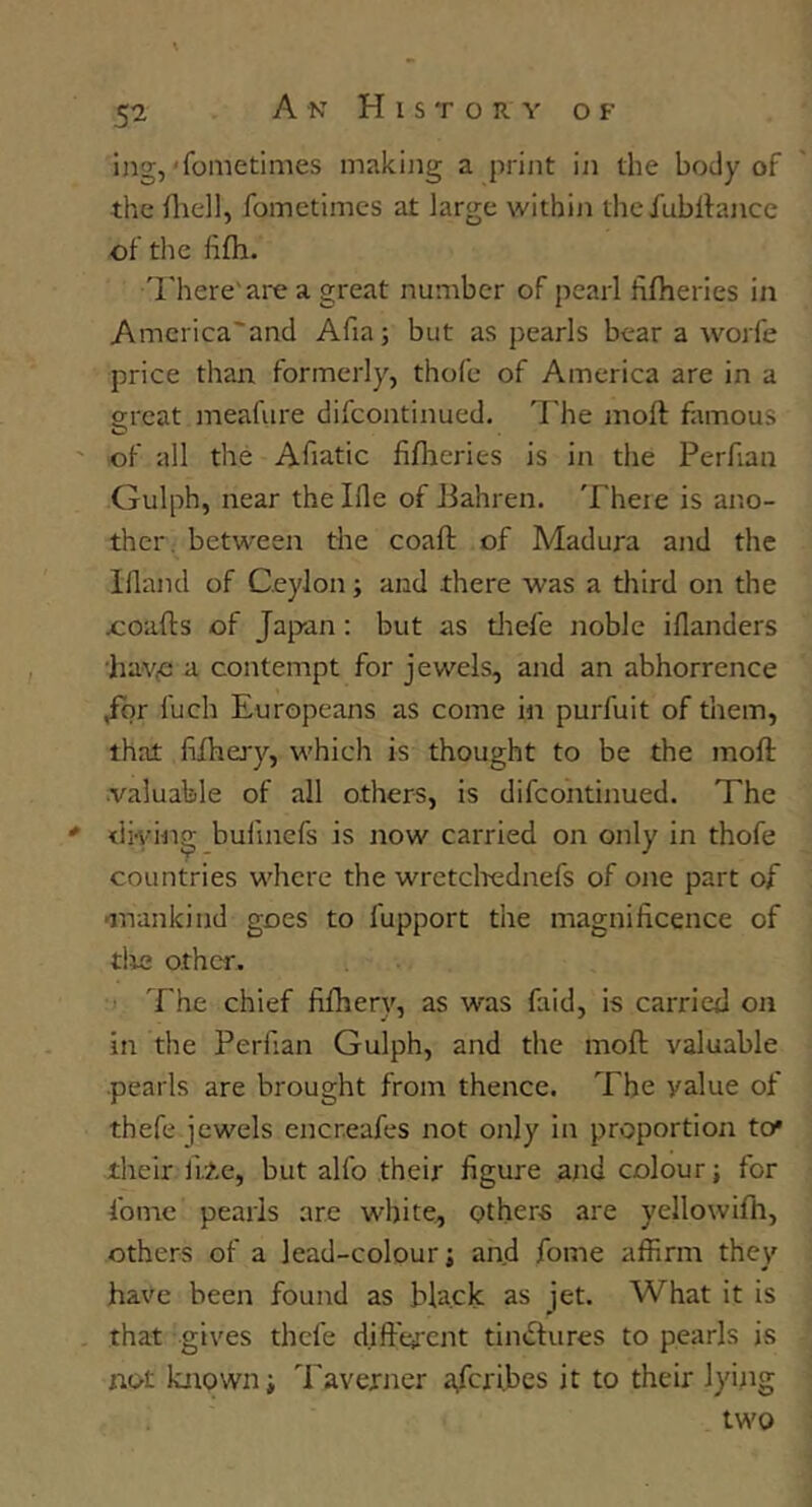 Ing,'fometimes making a print iii the body of the fliell, fometimes at large within thefubitance of the fiifh. T.'here'are a great number of pearl filheries in Amcrica'and Afia; but as pearls bear a worfe price than formerly, thofe of America are in a ffreat meafure difcontinued. The moft famous O of all the Afiatic hfheries is in the Perfian Gulph, near thelfle of Jdahren. Theie is ano- ther. between the coaft of Madura and the Illand of Ceylon; and there was a third on the ooafts of Japan; but as tliefe noble iflanders hav^ a contempt for jewels, and an abhorrence Jor fuch Europeans as come in purfuit of them, that fifhery, which is thought to be the moft .valuable of all others, is difcontinued. The diving bullnefs is now carried on only in thofe countries where the wretclrednefs of one part of mankind goes to fupport the magnificence of tlie other. :> The chief fiftiery, as was faid, is carried on in the Perfian Gulph, and the moft valuable pearls are brought from thence. The value of thefe jewels eneneafes not only in proportion to* their li.?.e, but alfo their figure and colour; for fomc pearls are white, others are yellowifh, others of a lead-colour j and fome affirm they have been found as black as jet. What it is that gives thefe dift'erent tinctures to pearls is not known i Taverner a,fcribes it to their lying two