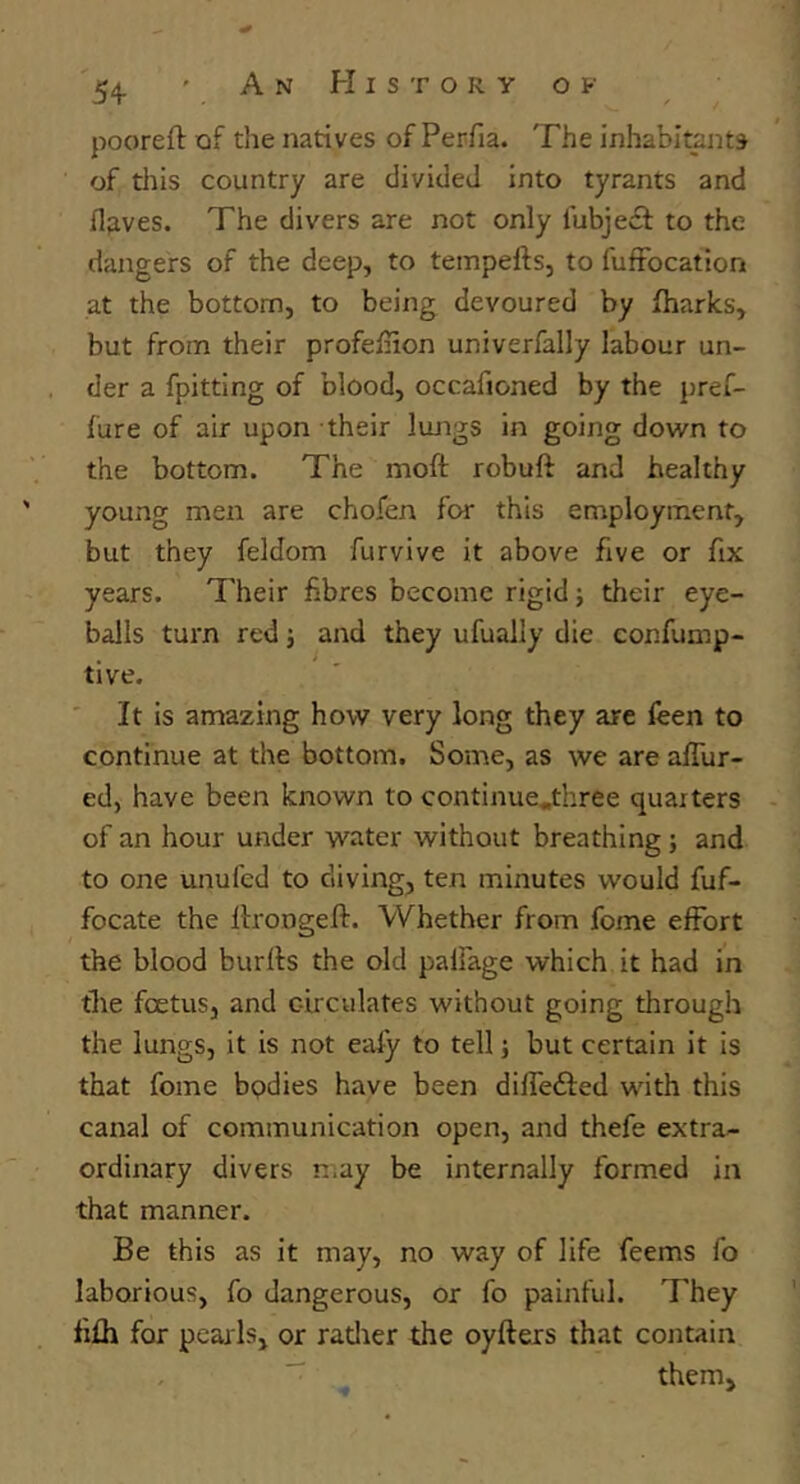 54- ' An History o f pooreft of the natives of Perfia. The inhabitants of this country are divided into tyrants and fl^ves. The divers are not only fubjecf to the dangers of the deep, to tempefts, to fuffbcation at the bottom, to being devoured by fliarks, but from their profefnon univerfally labour un- der a fpitting of blood, occafioned by the pref- lure of air upon their lungs in going down to the bottom. The moft robuft and healthy young men are chofen for this employment, but they feldom furvive it above five or fix years. Their fibres become rigid; their eye- balls turn red j and they ufually die confump- tive. ' It is amazing how very long they are leen to continue at the bottom. Some, as we are afllir- ed, have been known to continue.tliree quarters of an hour under water without breathing; and to one unufed to diving, ten minutes would fuf- focate the Itrongeft. Whether from fome effort the blood burffs the old palfage which it had in the foetus, and circulates without going through the lungs, it is not eaiy to tell; but certain it is that fome bodies have been difledfed with this canal of communication open, and thefe extra- ordinary divers n.ay be internally formed in that manner. Be this as it may, no way of life feems fo laborious, fo dangerous, or fo painful. They fifli for pearls, or ratlier the oyfters that contain  them.