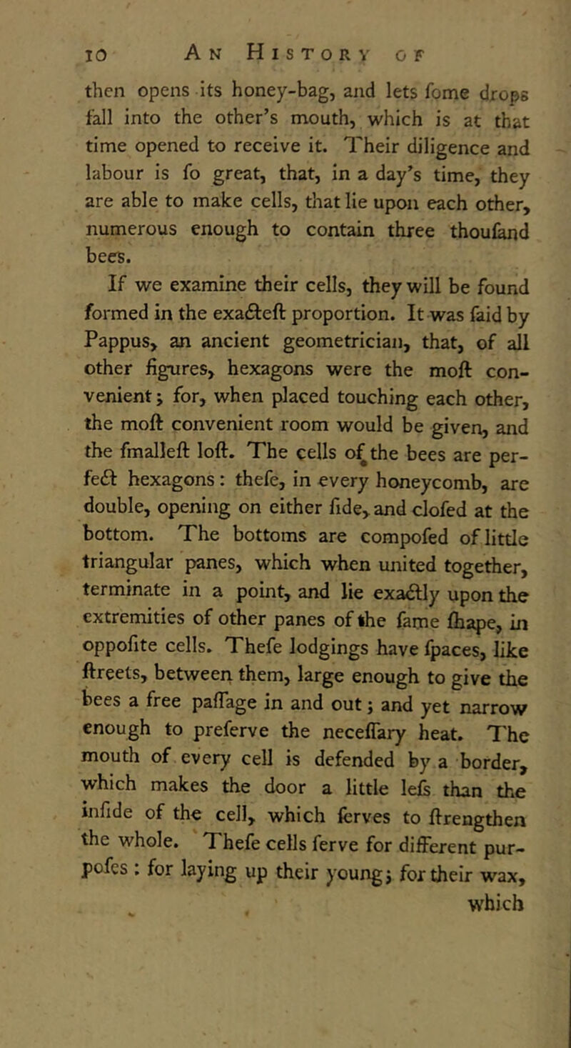 then opens its honey-bag, and lets Tome drops fall into the other’s mouth, which is at that time opened to receive it. Their diligence and labour is fo great, that, in a day’s time, they are able to make cells, that lie upon each other, numerous enough to contain three thoufand bees. If we examine their cells, they will be found formed in the exa&eft proportion. It was faid by Pappus, an ancient geometrician, that, of all other figures, hexagons were the moft con- venient ; for, when placed touching each other, the moft convenient room would be given, and the fmalleft loft. The cells of the bees are per- fect hexagons : thefe, in every honeycomb, are double, opening on cither fide, and clofed at the bottom. The bottoms are compofed of little triangular panes, which when united together, terminate in a point, and lie exactly upon the extremities of other panes of the fame fhape, in oppofite cells. Thefe lodgings have fpaces, like ftreets, between them, large enough to give the bees a free paffage in and out; and yet narrow enough to preferve the neceffary heat. The mouth of every cell is defended by a border, which makes the door a little left than the infide of the cell, which fcrves to ftrengthen the whole. Thefe cells ferve for different pur- pofes : for laying up their young; for their wax, which