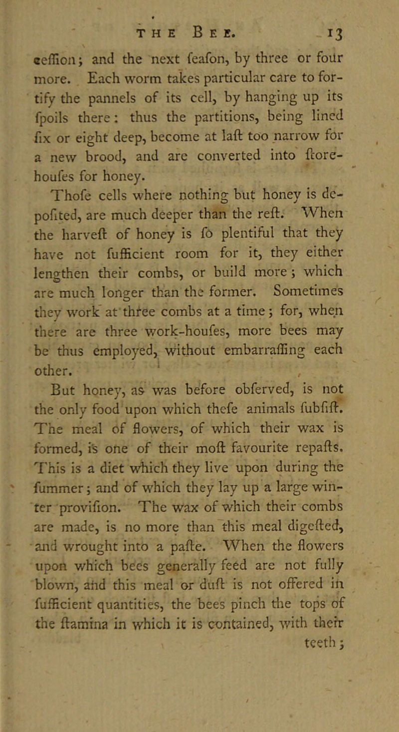 eeffion; and the next feafon, by three or four more. Each worm takes particular care to for- tify the pannels of its cell, by hanging up its fpoils there: thus the partitions, being lined fix or eight deep, become at laft too narrow for a new brood, and are converted into ftore- houfes for honey. Thofe cells where nothing but honey is de- pofited, are much deeper than the reft. When the harveft of honey is fo plentiful that they have not fufficient room for it, they either lengthen their combs, or build more ; which are much longer than the former. Sometimes they work at three combs at a time; for, when there are three work-houfes, more bees may be thus employed, without embarraffing each other. ' , But honey, as was before obferved, is not the only food upon which thefe animals fubfift. The meal of flowers, of which their wax is formed, is one of their moft favourite repafts. This is a diet which they live upon during the fummer; and of which they lay up a large win- ter provifion. The wax of which their combs are made, is no more than this meal digefted, and wrought into a pafte. When the flowers upon which bees generally feed are not fully blown, ahd this meal or duft is not offered in fufficient quantities, the bees pinch the tops of the ftamina in which it is contained, with therr teeth j