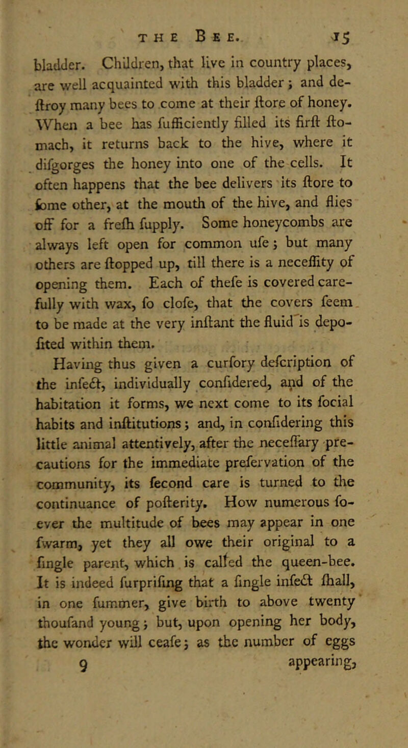 bladder. Children, that live in country places, are well acquainted with this bladder ; and de- ftroy many bees to come at their ftore of honey. When a bee has fufficiently filled its firft fto- mach, it returns back to the hive, where it difgorges the honey into one of the cells. It often happens that the bee delivers its ftore to feme other, at the mouth of the hive, and flies off for a frefti fupply. Some honeycombs are always left open for common ufe; but many others are flopped up, till there is a neceflity of opening them. Each of thefe is covered care- fully with wax, fo clofe, that the covers feem to be made at the very inftant the fluid is depo- fited within them. Having thus given a curfory defcription of the infeft, individually confidered, and of the habitation it forms, we next come to its focial habits and inftitutions; and, in confidering this little animal attentively, after the neceffary pre- cautions for the immediate prefervation of the community, its fecond care is turned to tire continuance of pofterity. How numerous fo- ever the multitude of bees may appear in one fwarm, yet they all owe their original to a fingle parent, which is called the queen-bee. It is indeed furprifing that a fingle infeil fhall, in one fummer, give birth to above twenty thoufand young but, upon opening her body, the wonder will ceafe; as the number of eggs g appearing,