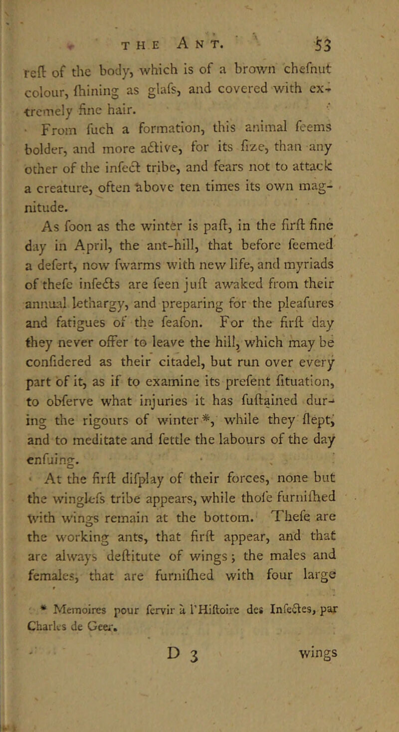 reft of the body, which is of a brown chefnut colour, Ihining as glafs, and covered with ex- tremely fine hair. • From fuch a formation, this animal feems bolder, and more attive, for its fize, than any other of the infect tribe, and fears not to attack a creature, often above ten times its own mag- nitude. As foon as the winter is pa ft, in the firft fine day in April, the ant-hill, that before feemed a defert, now fwarms with new life, and myriads of thefe infefts are feen juft awaked from their annual lethargy, and preparing for the pleafures and fatigues of the feafon. For the firft; day they never offer to leave the hill, which may be confidered as their citadel, but run over every part of it, as if to examine its prefent fttuation, to obferve what injuries it has fuftained dur-1 ing the rigours of winter *, while they flept, and to meditate and fettle the labours of the day At the firft difplay of their forces, none but the winglefs tribe appears, while thole furnifhed with wings remain at the bottom. Thefe are the working ants, that firft: appear, and that are always deftitute of wings; the males and females, that are furnifhed with four large * Memoires pour fervir a l’Hiftoire dcs Infectes, par Charles de Geer. ' D 3 wings