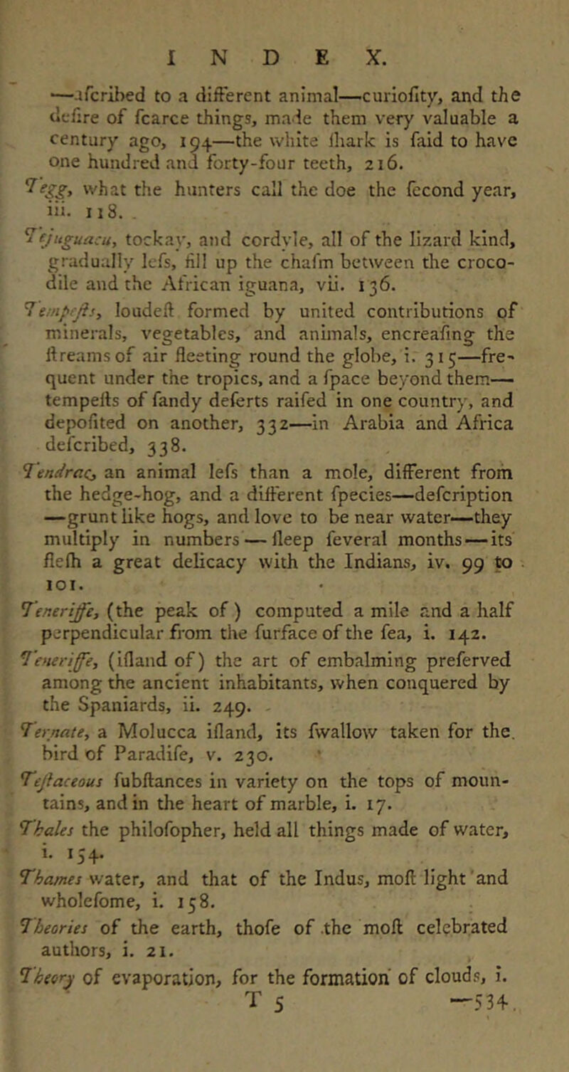—afcrihed to a different animal—curiofity, and the defire of fcarce things, made them very valuable a century ago, 194—the white fliark is faid to have one hundred and forty-four teeth, 216. what the hunters call the doe the (econd year, iii. 118.. Tejuguacu, toekav, and cordyle, all of the lizard kind, gradually lefs, till up the chafm between the croco- dile and the African iguana, vii. 136. Teinpcfts, loudeft formed by united contributions of minerals, vegetables, and animals, encreafing the llreams of air fleeting round the globe, i. 315—fre- quent under the tropics, and a fpace beyond them— tempefls of Tandy deferts raifed in one country, and depofited on another, 332—in Arabia and Africa defcribed, 338. Tendrae, an animal lefs than a mole, different from the hedge-hog, and a different fpecies—defcription —grunt like hogs, and love to be near water—they multiply in numbers — ileep feveral months — its fiefh a great delicacy with the Indians, iv. 99 to 101. !Teneriffe, (the peak of) computed a mile and a half perpendicular from the furface of the Tea, i. 142. Tenerife, (ifland of) the art of embalming preferved among the ancient inhabitants, when conquered by the Spaniards, ii. 249. Ternate, a Molucca ifland, its fwallow taken for the. bird of Paradife, v. 230. Tejlaceous fubflances in variety on the tops of moun- tains, and in the heart of marble, i. 17. Thales the philofopher, held all things made of water, i. 134. Thames water, and that of the Indus, moll light and wholefome, i. 158. Theories of the earth, thofe of the mofl celebrated authors, i. 21. Theory of evaporation, for the formation of clouds, i. T 5 —534-.