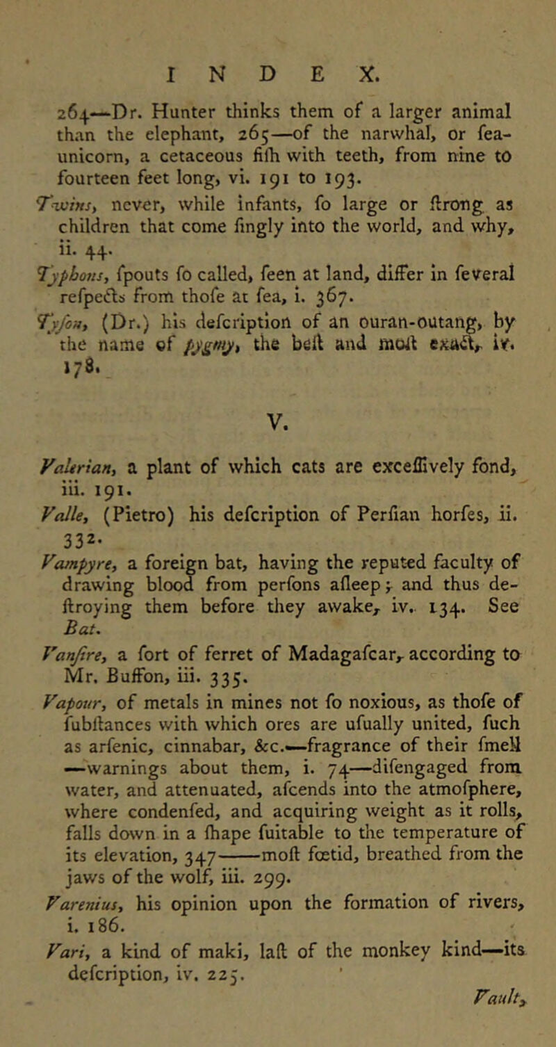 264—Dr. Hunter thinks them of a larger animal than the elephant, 265—of the narwhal, or fea- unicorn, a cetaceous fiih with teeth, from nine to fourteen feet long, vi. 191 to 193. Twins, never, while infants, fo large or ilrong as children that come fingly into the world, and why, ii. 44. Typhous, fpouts fo called, feen at land, differ in feveral refpetls from thofe at fea, i. 367. Tyfon, (Dr.) his defeription of an ouran-outang, by the name of ppgniy, the belt and mod exad, iv. 178. V. Vakrian, a plant of which cats are exceffively fond, iii. 191. Valle, (Pietro) his defeription of Perfian horfes, ii. 332. Vampyre, a foreign bat, having the reputed faculty of drawing blood from perfons afleep •, and thus de- ftroying them before they awake, iv.. 134. See Bat. Vanjire, a fort of ferret of Madagafcar, according to Mr. Buffon, iii. 335. Vapour, of metals in mines not fo noxious, as thofe of fubllances with which ores are ufually united, fuch as arfenic, cinnabar, &c.—-fragrance of their fmeil —warnings about them, i. 74—difengaged from water, and attenuated, afeends into the atmofphere, where condenfed, and acquiring weight as it rolls, falls down in a fhape fuitable to the temperature of its elevation, 347 moll foetid, breathed from the jaws of the wolf, iii. 299. Varenius, his opinion upon the formation of rivers, i. 186. Vari, a kind of maki, lad of the monkey kind—its defeription, iv. 225. Vattlty