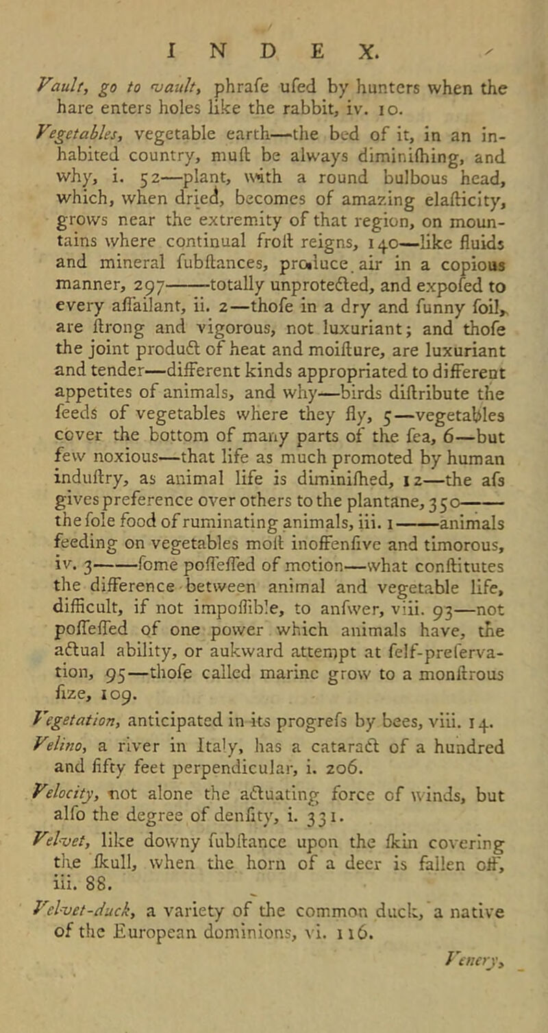 Vault, go to vault, phrafe ufed by hunters when the hare enters holes like the rabbit, iv. io. Vegetables, vegetable earth—the bed of it, in an in- habited country, mull be always diminilhing, and why, i. 52—plant, with a round bulbous head, which, when dried, becomes of amazing elafticity, grows near the extremity of that region, on moun- tains where continual froil reigns, 140—like fluids and mineral fubflances, produce, air in a copious manner, 297 totally unprotected, and expofed to every afi'ailant, ii. 2—thofe in a dry and funny foil,, are ftrong and vigorous, not luxuriant; and thofe the joint produCt of heat and moifture, are luxuriant and tender—different kinds appropriated to different appetites of animals, and why—birds diftribute the feeds of vegetables where they fly, 5—vegetables cover the bottom of many parts of the fea, 6—but few noxious—that life as much promoted by human indultry, as animal life is diminifhed, 12—the afs gives preference over others to the plantane, 350 the foie food of ruminating animals, iii. 1 animals feeding on vegetables molt inoffenfive and timorous, iv. 3 feme pofleffed of motion—what conftitutes the difference between animal and vegetable life, difficult, if not impoflible, to anfwer, viii. 93—not pofleffed of one power which animals have, the aCtual ability, or aukward attempt at felf-preferva- tion, 95—thofe called marine grow to a monltrous fize, 109. Vegetation, anticipated in its progrefs by bees, viii. 14. Velino, a river in Italy, has a cataradt of a hundred and fifty feet perpendicular, i. zo6. Velocity, not alone the actuating force of winds, but alfo the degree of denfitv, i. 331. Velvet, like downy fubffancc upon the Ikin covering the Ikull, when the horn of a deer is fallen off', iii. 88. Velvet-duck, a variety of the common duck, a native of the European dominions, vi. 116. Venery,