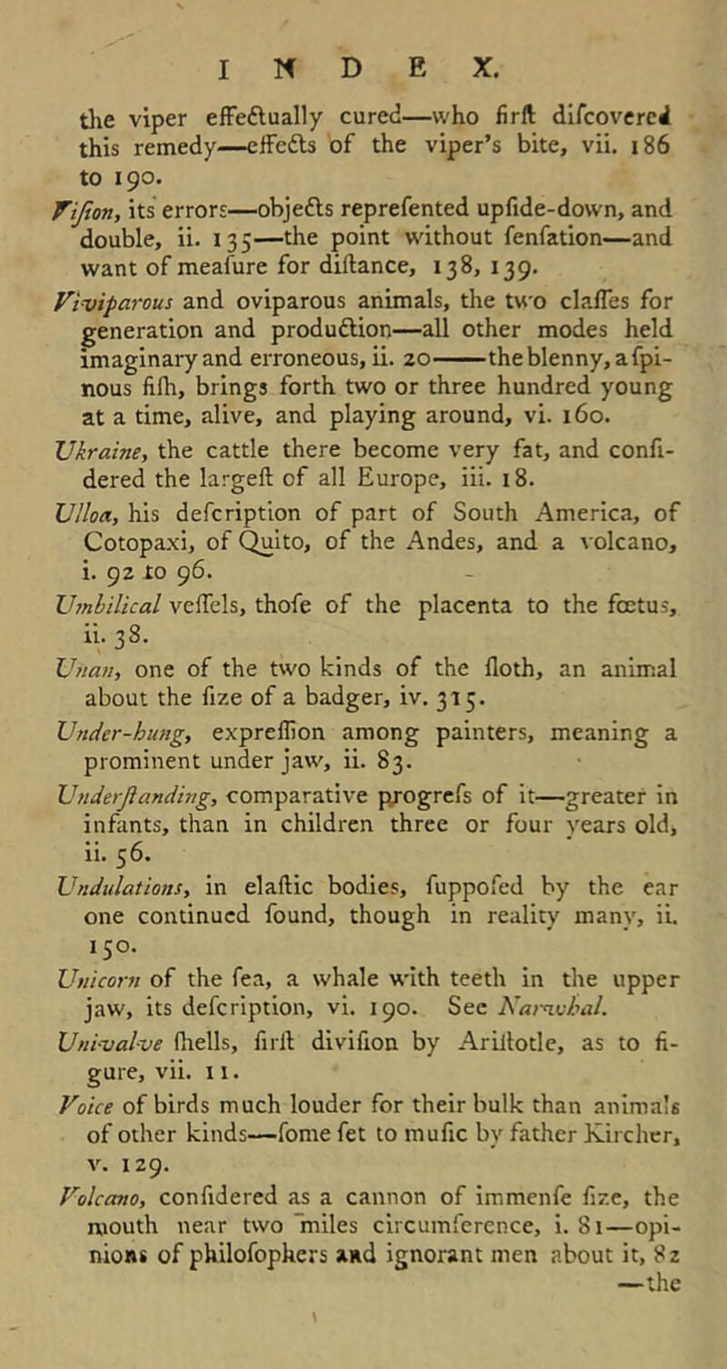 the viper effe&ually cured—who firft difcovereil this remedy—effetts of the viper’s bite, vii. 186 to 190. Vijion, its errors—objedls reprefented upfide-down, and double, ii. 135—the point without fenfation—and want of meafure for diftance, 138, 139. Viviparous and oviparous animals, the two clafTes for generation and production—all other modes held imaginary and erroneous, ii. 20 theblenny,afpi- nous filh, brings forth two or three hundred young at a time, alive, and playing around, vi. 160. Ukraine, the cattle there become very fat, and confi- dered the largeft of all Europe, iii. 18. Ulloa, his description of part of South America, of Cotopaxi, of Quito, of the Andes, and a volcano, i. 92 to 96. Umbilical veffels, thofe of the placenta to the foetus, ii. 38. Unan, one of the two kinds of the {loth, an animal about the fize of a badger, ^.315. Under-hung, expreflion among painters, meaning a prominent under jaw, ii. 83. Underfianding, comparative progrefs of it—greater in infants, than in children three or four years old, ii. 56. Undulations, in elallic bodies, fuppofed by the ear one continued found, though in reality many, ii. 150. Unicorn of the fea, a whale with teeth in the upper jaw, its defcription, vi. 190. Sec Narwhal. Uni-valve (hells, full divifion by Arillotle, as to fi- gure, vii. 11. Voice of birds much louder for their bulk than animals of other kinds—fome fet to mufic by father Kircher, v. 129. Volcano, confidered as a cannon of immenfe fize, the mouth near two 'miles circumference, i. 81—opi- nions of philofopkers and ignorant men about it, 82 —the