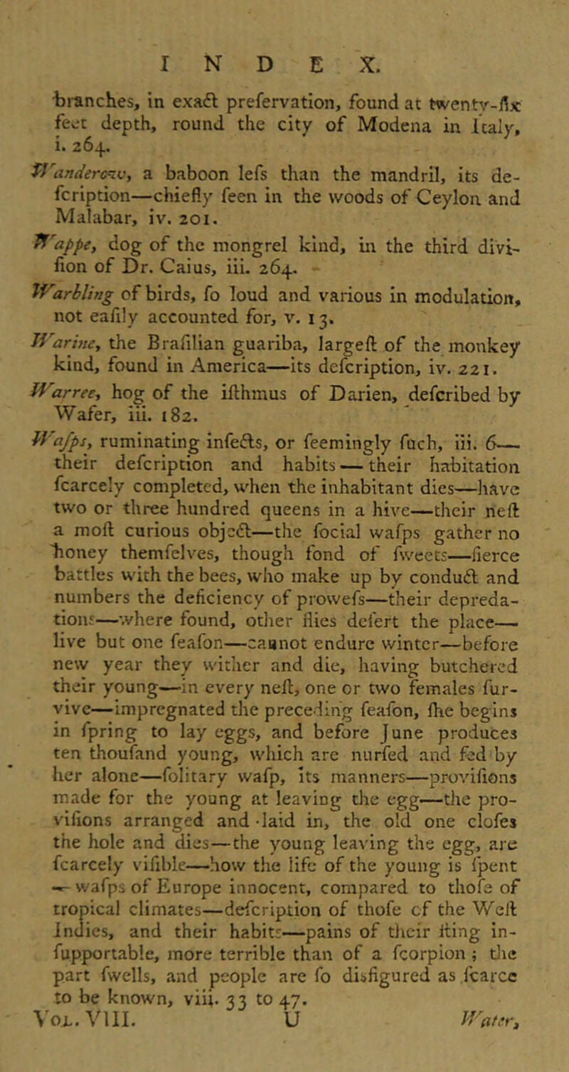 •branches, in exaft preservation, found at twenty-fix feet depth, round the city of Modena in Italy, i. 264. Wanderenv, a baboon lefs than the mandril, its de- scription—chiefly feen in the woods of Ceylon and Malabar, iv. 201. Wappe, dog of the mongrel kind, in the third divi- sion of Dr. Caius, iii. 264. Warbling of birds, fo loud and various in modulation, not eafily accounted for, v. 13. Warine, the Brafilian guariba, largeft of the monkey kind, found in America—its defcription, iv. 221. Warree, hog of the ifthmus of Darien, defcribed by Wafer, iii. 182. Wafps, ruminating infefts, or Seemingly Such, iii. 6— their defcription and habits — their habitation Scarcely completed, when the inhabitant dies—have two or three hundred queens in a hive—their neil a moil curious objett—the Social wafps gather no lioney themfelves, though fond of Sweets—fierce battles with the bees, who make up by conduit and numbers the deficiency of prowefs—their depreda- tion!—where found, other flies dciert the place— live but one feafon—cannot endure winter—before new year they wither and die, having butchered their young—in every nefl, one or two females Sur- vive—impregnated the preceding feafon, She begins in Spring to lay eggs, and before June produces ten thoufand young, which are nurfed and fed by her alone—Solitary wafp, its manners—provisions made for the young at leaving the egg.—the pro- visions arranged and - laid in, the old one clofes the hole and dies—the young leaving the egg, are Scarcely vifible—how the life of the young is Spent -- wafps of Europe innocent, compared to thofe of tropical climates—defcription of thofe cf the Well Indies, and their habitt—pains of their fling in- supportable, more terrible than of a Scorpion ; the part Swells, and people are So disfigured as Scarce to be known, viii. 33 to 47. Vox. VIII. U Water,