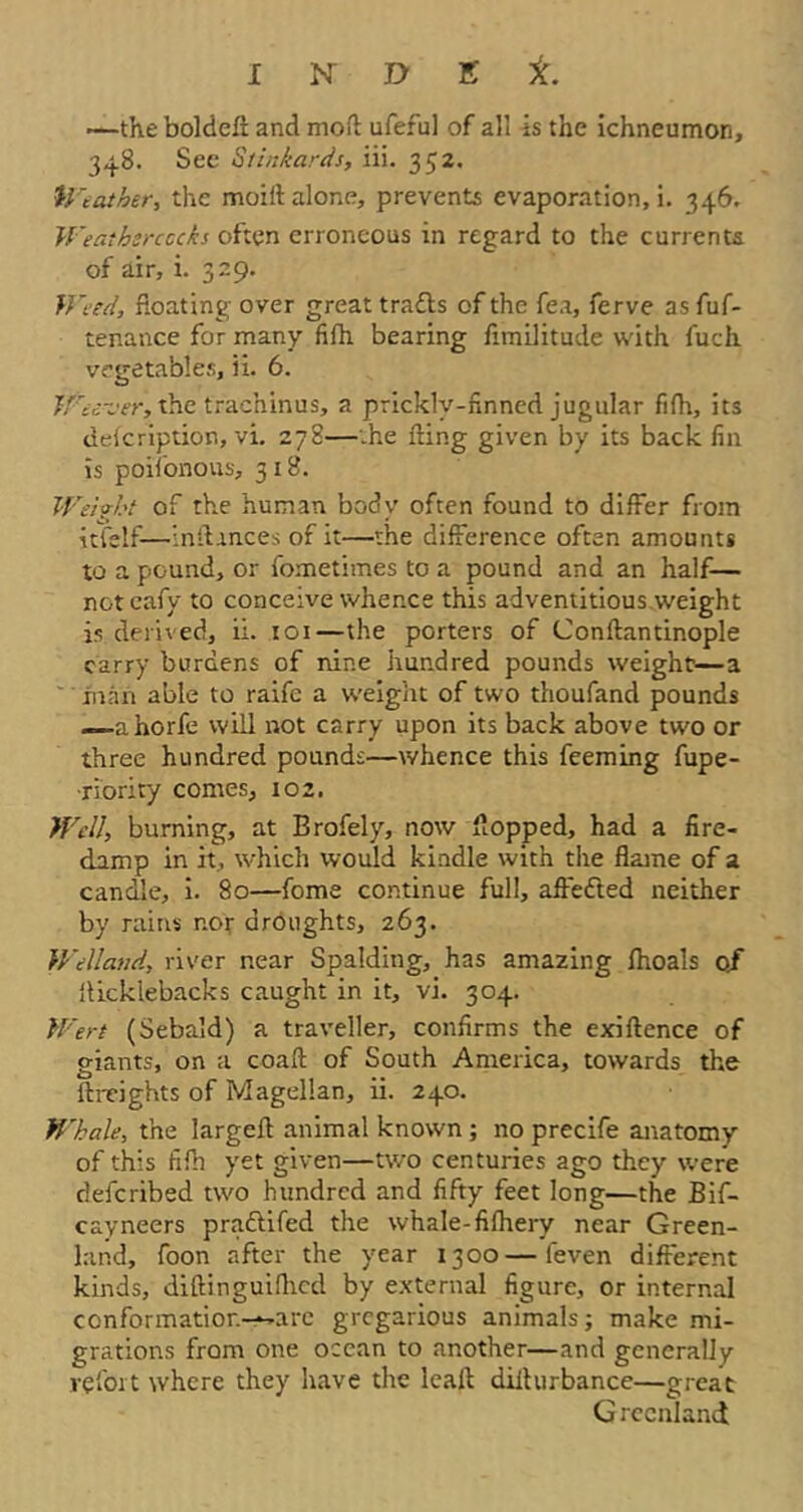 —the boldeft and mod ufeful of all is the ichneumon, 348. See Stinkards, iii. 352. Weather, the moift alone, prevents evaporation,!. 346. Weathsrcccks often erroneous in regard to the currents of air, i. 329. Weed, floating over great trafts of the fea, ferve as fuf- tenance for many fifh bearing fimilitude with fuch vegetables, ii. 6. Wu-ver, the trac’ninus, a prickly-finned jugular fifh, its deferiptiort, vi. 278—the ding given by its back fin is poifonous, 3 18. Weight of the human body often found to differ from itfelf-—inftances of it—the difference often amounts to a pound, or fometimes to a pound and an half— not cafy to conceive whence this adventitious weight is derived, ii. 101—the porters of Conftantinople carry burdens of nine hundred pounds weight—a man able to raife a weight of two thoufand pounds —ahorfe will not carry upon its back above two or three hundred pounds—whence this Teeming fupe- •riority comes, 102. Well, burning, at Brofely, now flopped, had a fire- damp in it, which would kindle with the flame of a candle, i. 80—fome continue full, aftefted neither by rains nor droughts, 263. Welland, river near Spalding, has amazing fhoals of llickiebacks caught in it, vi. 304. Wert (Sebald) a traveller, confirms the exiftence of giants, on a coaft of South America, towards the ill-eights of Magellan, ii. 240. Whale, the largeft animal known ; no precife anatomy of this fifh yet given—two centuries ago they were defcribed two hundred and fifty feet long—the Bif- cayneers praftifed the whale-fifhery near Green- land, foon after the year 1300—feven different kinds, diftinguifhed by external figure, or internal conformation--are gregarious animals; make mi- grations from one ocean to another—and generally refort where they have the leak dilturbance—great G recnland