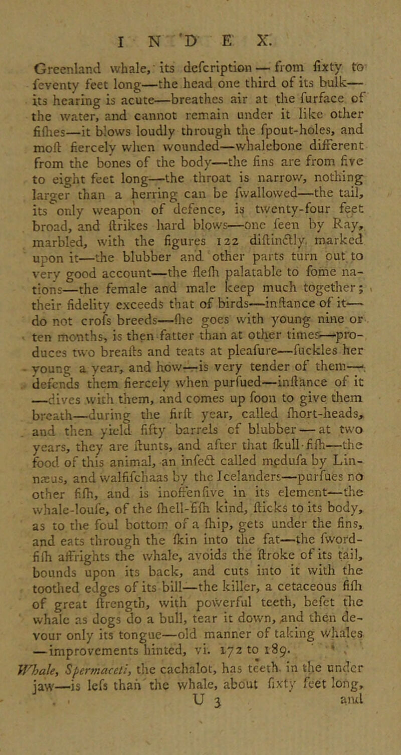 Greenland whale,'its dcfcription — from fixty to fcventy feet long—the head one third of its bulk— its hearing is acute—breathes air at the furface of the water, and cannot remain under it like other fikies—it blows loudly through the fpout-holes, and moll fiercely when wounded—whalebone different from the bones of the body—the fins are from five to eight feet long—the throat is narrow, nothing larger than a herring can be fwallowed—the tail, its only weapon of defence, is twenty-four feet broad, and ftrikes hard blows—one feen by Ray, marbled, with the figures 122 dikin&ly marked upon it—the blubber and other parts turn out to very good account—the kefii palatable to fome na- tions—the female and male keep much together; , their fidelity exceeds that of birds—inkance of it— do not crois breeds—-file goes with young nine or ten months, is then fatter than at other times-—pro- duces two breaks and teats at pleafure—fuckles her young a year, and how—is very tender of them—■ defends them fiercely when purfued—inlbance of it —dives with them, and comes up foon to give them breath—during the firft year, called fhort-heads, and then yield fifty barrels cf blubber — at two years, they are hunts, and after that ikull-filh—the food of this animal, an infett called mpdufa by Lin- nasus, and walfifchaas by the Icelanders—purfues no other fifh, and is inoffenfive in its element—the whale-loufe, of the Ihell-filh kind, kicks to its body, as to the foul bottom of a {hip, gets under the fins, and eats through the {kin into the fat—the fword- fifii affrights the whale, avoids the kroke of its tail, bounds upon its back, and cuts into it with the toothed edges of its bill—the killer, a cetaceous filh of great hrengtb, with powerful teeth, befet the whale as dogs do a bull, tear it down, ,and then de- vour only its tongue—old manner of taking whales —improvements hinted, vi. 17210189. Whale, Spermaceti, the cachalot, has teeth, in the under jaw—is lefs than the whale, about fixty feet long, . . U j and