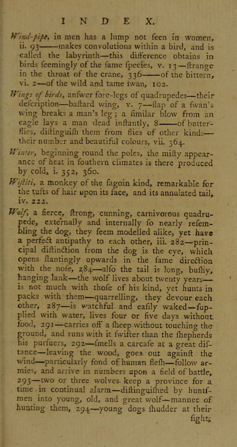 Witui-pipe, in men has a lump not feen in women, ii. 93 makes convolutions within a bird, and is called the labyrinth—this difference obtains in birds feemingly of the fame fpecies, v. 13—ftrange in the throat of the crane, 336 of the bittern, vi. 2—of the wild and tame iwan, 102. Wings of birds, anfwer fore-legs of quadrupedes—their defcription—baftard wing, v. 7—{lap of a fwan's wing breaks a man’s leg; a fimilar blow from an eagle lays a man dead inftantly, 8 of butter- flies, diitinguilh them from flies of other kinds— their number and beautiful colours, vii. 564. Winter, beginning round the poles, the mifty appear- ance of heat in fouthern climates is there produced by cold, i. 352, 360. W'jliti, a monkey of the fagoin kind, remarkable for the tufts of hair upon its face, and its annulated tail, iv. 222. Wolf, a fierce, ftrong, cunning, carnivorous quadru- pede, externally and internally fo nearly refem- bling the dog, they feem modelled alike, yet have a perfect antipathy to each other, iii. 282—prin- cipal diftinction from the dog is the eye, which opens flantingly upwards in the fame direttion with the nofe, 284—alfo the tail is long, bufhy, hanging lank—the wolf lives about twenty years— is not much with thofe of his kind, yet hunts in packs with them—quarrelling, they devour each other, 287—is watchful and eafily waked—fup- plied with water, lives four or five days without food, 291—carries off a Iheep without touching the ground, and runs with it fwifter than the fhepherds his purfuers, 292—fmells a carcafe at a great dif- tance—leaving the wood, goes out againft the wind—particularly fond of human flelh—follow ar- mies, and arrive in numbers upon a field of battle, 293—two or three wolves- keep a province for a time in continual alarm—diftinguilhed by huntf- men into young, old, and great wolf-—manner of hunting them, z.94—young dogs fhudder at their fight.