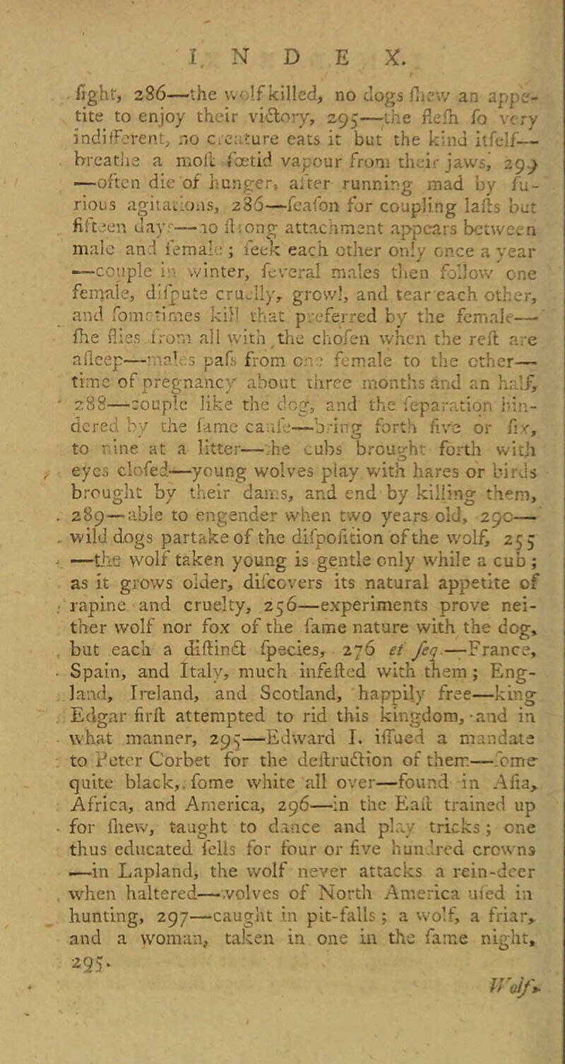 fight, 2S6—the vv';!f killed, no clogs (hew an appe- tite to enjoy their vidbory, 295—-the fiefh fo very indifferent, n0 creature eats it but the kind itfelf— breathe a molt foetid vapour from their jaws, 299 —often die of hunger, after running mad by fu- rious agitations, 286—feafon for coupling lafts but fifteen days—10 (hong attachment appears between male an I female ; leek each other only once a year •—couple i winter, feveral males then follow one female, difpute cruelly, growl, and tear each other, and fometimes kill that preferred by the female— fhe files from all with,the chofen when the reft are afieep—males pafs from one female to the ether— time of pregnancy about three months and an half, 288— -couple like the dog, and the reparation hin- dered bv the fame caulk—brine forth five or fir, to rune at a utter—he cubs brought forth with eyes clofed—young wolves play with hares or birds brought by their dams, and end by killing them, 289— able to engender when two years old, 29c— wild dogs partake of the difpolition of the wolf, 255 —the wolf taken young is gentle only while a cub ; as it grows older, difcovers its natural appetite of rapine and cruelty, 256—experiments prove nei- ther wolf nor fox of the fame nature with the dog, but each a diffindl fpecies, 276 et fen-—France, Spain, and Italy, much infefted with them ; Eng- land, Ireland, and Scotland, happily free—king Edgar firft attempted to rid this kingdom, and in what manner, 295—Edward I. i (Tued a mandate to Peter Corbet for the deftrudKon of them—bme- quitc black,, fome white all over—found in Alia, Africa, and America, 296—in the Eaft trained up for (hew, taught to dance and play tricks; one thus educated fells for four or five hundred crown9 1—in Lapland* the wolf never attacks a rein-deer when haltered—volves of North America uied in hunting, 297—caught in pit-falls; a wolf, a friar, and a woman, taken in one in the fame night. z95‘ fVoIf*