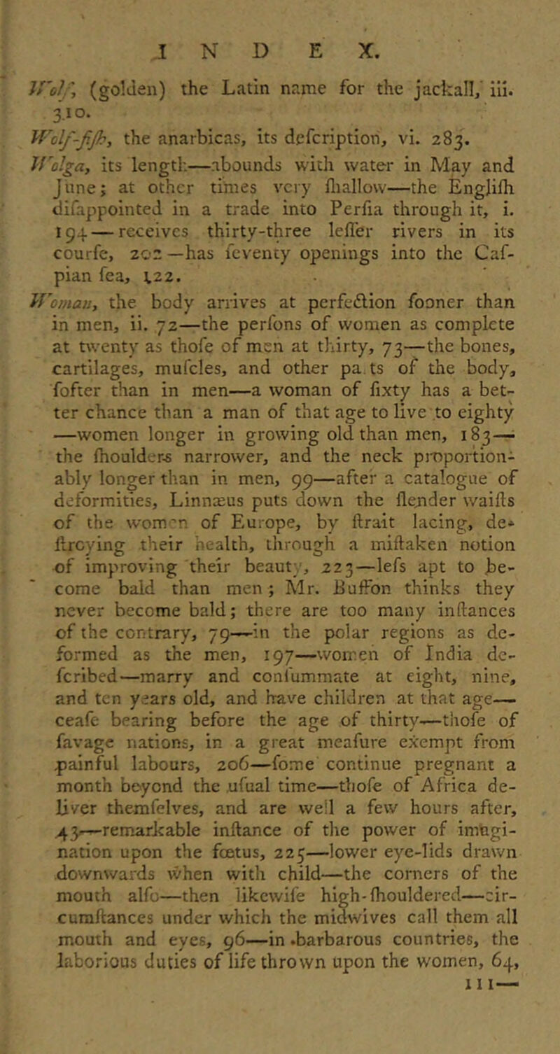 Wol; (golden) the Latin name for the jackal!/ iii. 3.10. Wolf-fjh, the anarbicas, its defcription, vi. 283. IValga, its length—abounds with water in May and June; at other times very ill allow—the Engjilh difappointed in a trade into Perfia through it, i. 194 — receives thirty-three lefl'er rivers in its courfe, 20a —has feventy openings into the Caf- pian fea, \zz. Woman, the body arrives at perfedlion fooner than in men, ii. 72—the perfons of women as complete at twenty as thofe of men at thirty, 73—the bones, cartilages, mufcles, and other pa ts of the body, fofter than in men—a woman of fixty has a bet- ter chance than a man of that age to live to eighty —women longer in growing old than men, 183—• the fhoulder-s narrower, and the neck proportion- ably longer than in men, 99—after a catalogue of deformities, Linnaeus puts down the flejider waifts of the women of Europe, by ftrait lacing, de* iircying their health, through a miftaken notion of improving their beauty, 223—lefs apt to be- come bald than men ; Mr. Buffon thinks they never become bald; there are too many inftances of the contrary, 79—in the polar regions as de- formed as the men, 197—women of India de- feribed—marry and confummate at eight, nine, and ten years old, and have children at that age— ceafe bearing before the age of thirty—thofe of favage nations, in a great meafure exempt from painful labours, 206—fome continue pregnant a month beyond the ufual time—thofe of Africa de- liver themfelves, and are well a few hours after, 43—remarkable inftance of the power of imagi- nation upon the foetus, 225—lower eye-lids drawn downwards when with child—the corners of the mouth alfo—then Ukcwife high-lhouldered—eir- cumftances under which the midwives call them all mouth and eyes, 96—in .barbarous countries, the laborious duties of life thrown upon the women, 64, 111 —