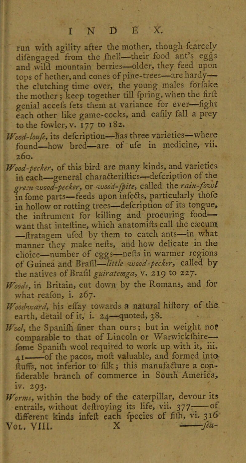 run with agility after the mother, though fiercely difengaged from the fliell—their food ant’s eggs and wild mountain berries—older, they feed upon tops of hether,and cones of pine-trees—are hardy— the clutching time over, the yourig males forfake the mother ; keep together till fpring, when the firfl genial accefs fets them at variance for ever—fight each other like game-cocks, and eafily fall a prey to the fowler, v. 177 to 182. Wocd-loufe, its defcription—has three varieties—where found—how bred—are of ufe in medicine, vii. 260. Wood-pecker, of this bird are many kinds, and varieties in each—general charafleriflics—defcription of the green wood-pecker, or wood-fpite, called the rain-fowl in fome parts—feeds upon infefts, particularly thofe in hollow or rotting trees—defcription of its tongue, the inftrument for killing and procuring food— want that intelline, which ar.atomifts call the ctecum —flratagem ufed by them to catch ants—in what manner they make nefls, and how delicate in the choice—number of eggs—nefls in warmer regions of Guinea and Brafil—little wood-pecker, called by the natives of Brafil guiratemga, v. 219 to 22 7. Woods, in Britain, cut down by the Romans, and for what reafon, i. 267. Woodward, his eBay towards a natural hiftory of the earth, detail of it, i. 24—quoted, 38. Wool, the Spanilhi finer than ours; but in weight no? comparable to that of Lincoln or Warwickfhire— fome Spanifh wool required to work up with it, iii. 41 of the pacos, moft valuable, and formed into fluffs, not inferior to filk; this manufadlure a con- fiderable branch of commerce in South America, iv. 293. Worms, within the body of the caterpillar, devour its entrails, without deflroying its life, vii. 377-;—of different kinds infeft each fpecies of fifh, vi. 316