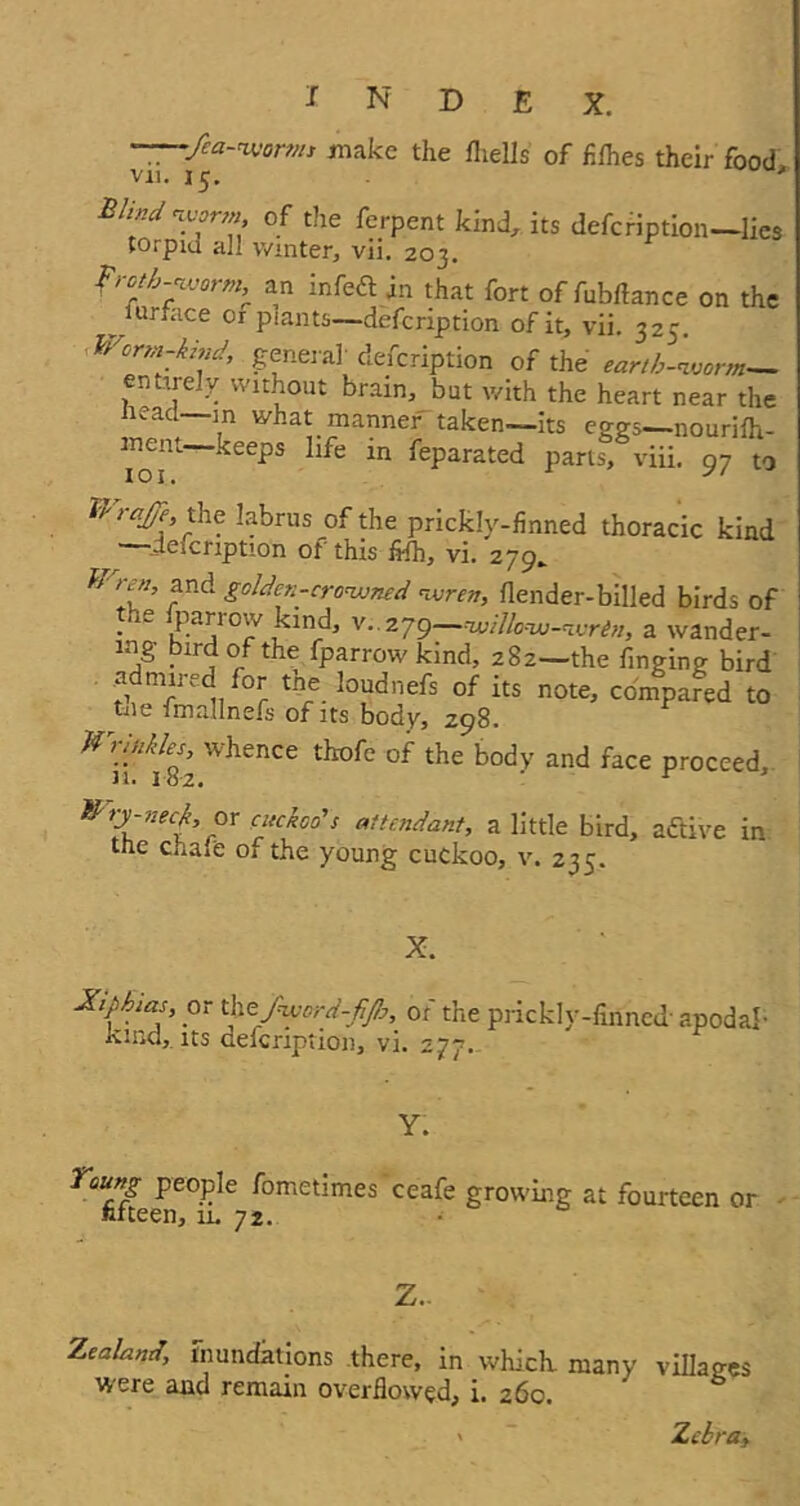 N D £ X. fea-worms make the fliells of fi flies their food vii. 15. * Blind worm, of the ferpent kind, its defeription—lies torpm all winter, vii. 203. froth-worm, an infeft in that fort of fubflance on the ^lurface or plants—defeription of it, vii. 325. Worm-kind, general' defeription of the earth-worm— entirely without brain, but with the heart near the Head—m what, manner taken—its eggs—nourifh- ment keeps life in feparated parts, viii. 97 to WraJJe, the labrus of the prickly-finned thoracic kind ~defeription of this fi-fh, vi. 279. Wren, and golden-crowned wren, flender-billed birds of • l  P.aj10;v kind, v. 279—willow-wren, a wander- tng bird of the fparrow kind, 282—the finging bird admired for tne loudnefs of its note, compared to tile fmallnefs of its body, Z98. ^ ^ iU^ence ^ke body and face proceed, lUty-neck, or cuckoo's attendant, a little bird, adtive in tne chare 01 the young cuckoo, v. 235. X. Xiphias or tke fword-fijh, of the prickly-finned- apodal- Kind, its defeription, vi. 277. Y. Young people fometimes ceafe growing at fourteen or fifteen, 11, 72. Z. Zealand, inundations there, in which many villages were and remain overflowed, i. 260. ' S » ~ Zebra,