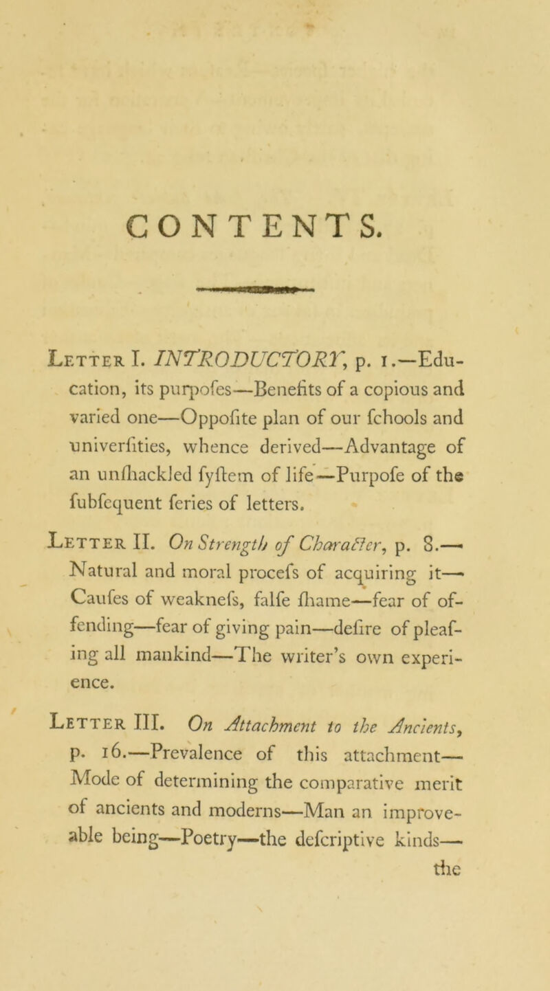 CONTENTS. Letter I. INTRODUCTORY, p. iEdu- cation, its puqiofes—Benefits of a copious and varied one—Oppofite plan of our fchools and univerfities, whence derived—Advantage of an unfhackJed fyftem of life—Purpofe of the fubfcquent feries of letters. Letter II. On Strength of Char after, p. 8.— Natural and moral procefs of acquiring it— Caufes of weaknefs, falfe fhame—fear of of- fending—fear of giving pain—delire of pleaf- ing all mankind—The writer’s own experi- ence. Letter III. On Attachment to the Ancients, p. 16.—Prevalence of this attachment— Mode of determining the comparative merit ol ancients and moderns—Man an impfove- able being—Poetry—the defcriptive kinds— the \