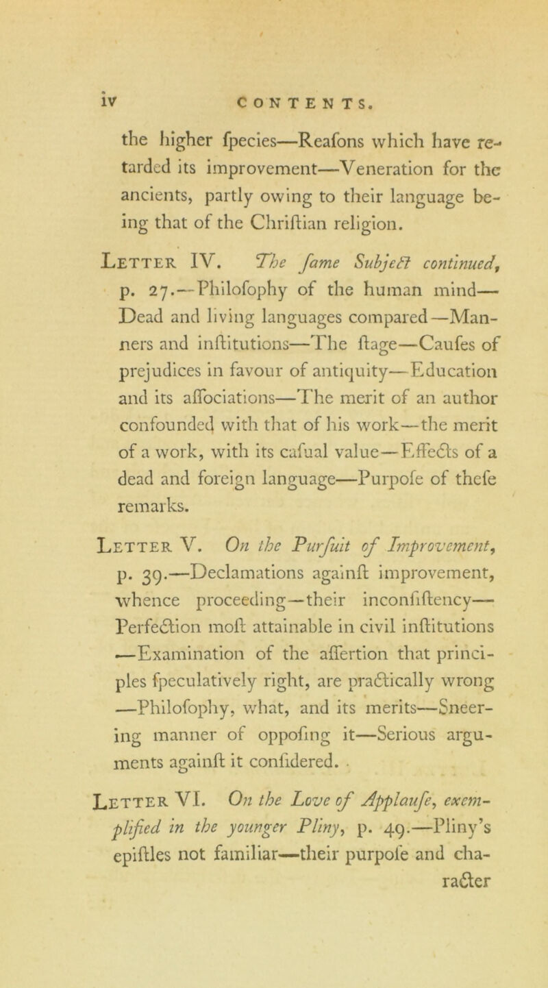 the higher fpecies—Reafons which have re- tarded its improvement—Veneration for the ancients, partly owing to their language be- ing that of the Chriftian religion. Letter IV. The fame Subjctl continued, p. 27. — Philofophy of the human mind— Dead and living languages compared—Man- ners and inftitutions—The ftage—Caufes of prejudices in favour of antiquity—Education and its aflociations—The merit of an author confounded with that of his work—the merit of a work, with its cafual value—EffeCts of a dead and foreign language—Purpofe of thele remarks. Letter V. On the Purfuit of Improvement, p. 39.—Declamations again!! improvement, whence proceeding—their inconfiftency— Perfection mo!! attainable in civil inftitutions —Examination of the aftertion that princi- ples fpeculatively right, are praCtically wrong —Philofophy, what, and its merits—Sneer- ing manner of oppofmg it—Serious argu- ments again!! it conlidered. . Letter VI. On the Love of udpplaufe, exem- plified in the younger Pliny, p. 49.—Pliny’s epiftles not familiar—their purpofe and cha- racter