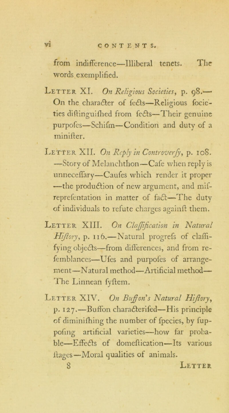 from indifference—Illiberal tenets. The words exemplified. Letter XI. On Religious Societies, p. 98.—• On the character of fects—Religious focie- ties diffinguifhed from fects—Their genuine purpofes—Schifm—Condition and duty of a minifler. Letter XII. On Reply in Controverfy, p. 108. —Story of Melanchthon—Cafe when reply is unneceJTary—Caufes which render it proper —the production of new argument, and mif- reprefentation in matter of fact—-The duty of individuals to refute charges againft them. Letter XIII. On ClaJJijication in Natural Hiftory, p. 116.—Natural progrefs of claffi- fying objects—from differences, and from re- femblances—UTes and purpofes of arrange- ment—Natural method—Artificial method— The Linnean fyflem. Letter XIV. On Bufforfs Natural Hijlory, p. 127.—Buffon characterifed—His principle of diminifhing the number of fpecies, by fup- pofing artificial varieties—how far proba- ble—Effects of domeflication—Its various ffages—Moral qualities of animals. 8 Letter