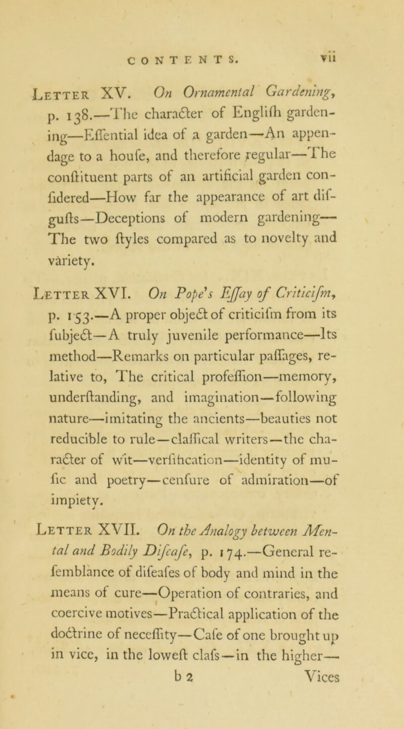 Letter XV. On Ornamental Gardening, p. jog.—The character of Englifh garden- ing—Effential idea of a garden—An appen- dage to a houfe, and therefore ^regular—The conftituent parts of an artificial garden con- fidered—How far the appearance of art dif- gufts—Deceptions of modern gardening— The two ftyles compared as to novelty and variety. Letter XVI. On Tope's Effay of Criticifm, p. 153.—A proper object of criticifm from its fubjedt—A truly juvenile performance—Its method—Remarks on particular palfages, re- lative to, The critical profeflion—memory, underftanding, and imagination—following nature—imitating the ancients—beauties not reducible to rule—clalfical writers—the cha- racter of wit—verfihcation—identity of mu- fic and poetry—cenlure of admiration—of impiety. Letter XVII. On the Analogy between Afen- tal and Bodily Difcafe, p. 1 74.—General re- lemblance of difeafes of body and mind in the means ot cure—Operation of contraries, and coercive motives—Practical application of the dodtrine of necclfity—Cafe of one brought up in vice, in the lowed: clafs — in the higher— b 2 Vices