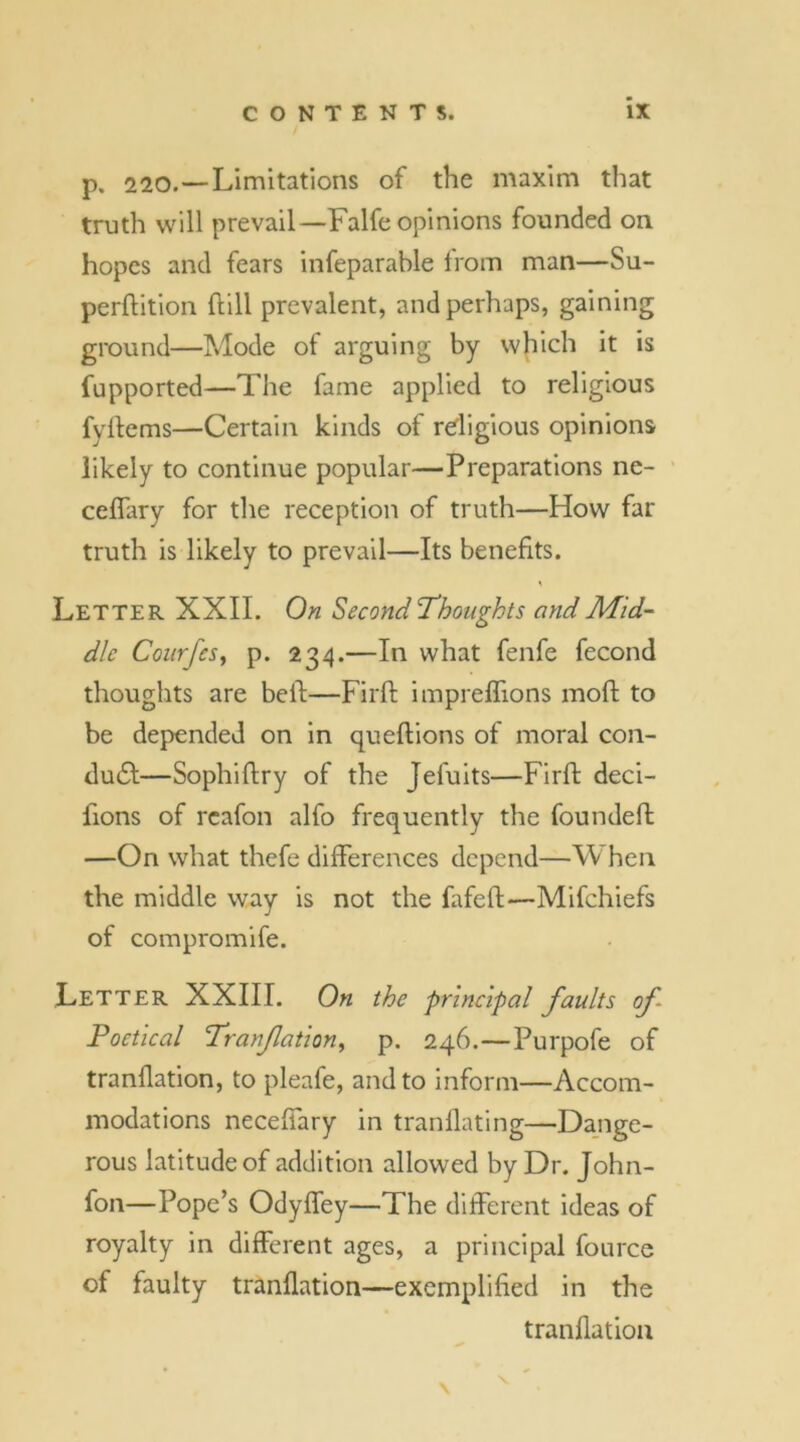 p. 220.—Limitations of the maxim that truth will prevail—Falfe opinions founded on hopes and fears infeparable from man—Su- perftition hill prevalent, and perhaps, gaining ground—Mode of arguing by which it is fupported—The fame applied to religious fyftems—Certain kinds of religious opinions likely to continue popular—Preparations ne- ceffary for the reception of truth—How far truth is likely to prevail—Its benefits. Letter XXII. On Second‘Thoughts and Mid- dle CourfeSy p. 234.—In what fenfe fecond thoughts are bell—Firft impreffions moft to be depended on in queftions of moral con- du£t—Sophiftry of the Jefuits—Firft deci- fions of rcafon alfo frequently the founded: —On what thefe differences depend—When the middle way is not the fafeft—Mifchiefs of compromife. Letter XXIII. On the principal faults of Poetical Tranfationy p. 246.—Purpofe of tranflation, to pleafe, and to inform—Accom- modations neceffary in tranflating—Dange- rous latitude of addition allowed by Dr. John- fon—Pope’s Odyffey—The different ideas of royalty in different ages, a principal fource of faulty tranflation—exemplified in the tranflation