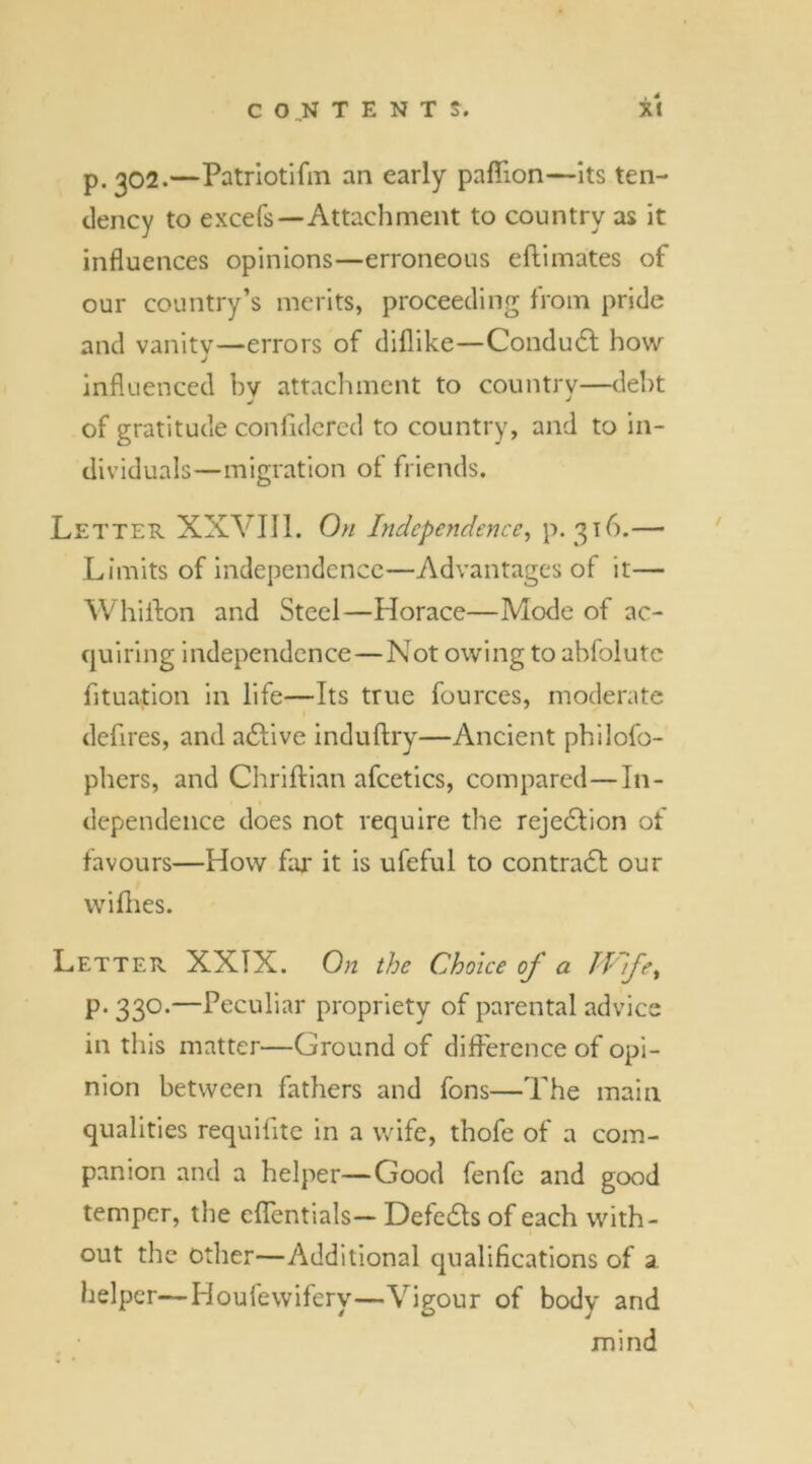 p. 302.—Patriotifm an early paflion—its ten- dency to excefs—Attachment to country as it influences opinions—erroneous eftimates of our country’s merits, proceeding from pride and vanity—errors of diflike—Condudt how J influenced bv attachment to country—debt j J of gratitude confidered to country, and to in- dividuals—migration of friends. Letter XXVIII. On Independence, p. 316.— Limits of independence—Advantages of it— Whiffon and Steel—Horace—Mode of ac- quiring independence—Not owing to abfolute fituation in life—Its true fources, moderate defires, and adfive induftry—Ancient philofo- phers, and Chriftian afcetics, compared—In- dependence does not require the rejection of favours—How far it is ufeful to contradl our wifhes. Letter XXIX. On the Choice of a Wfe% p. 330.—Peculiar propriety of parental advice in this matter—Ground of difference of opi- nion between fathers and fons—The main qualities requifite in a wife, thofe of a com- panion and a helper—Good fenfe and good temper, the effentials— Defedfs of each with- out the other—Additional qualifications of a helper—Houfewifery—Vigour of body and mind