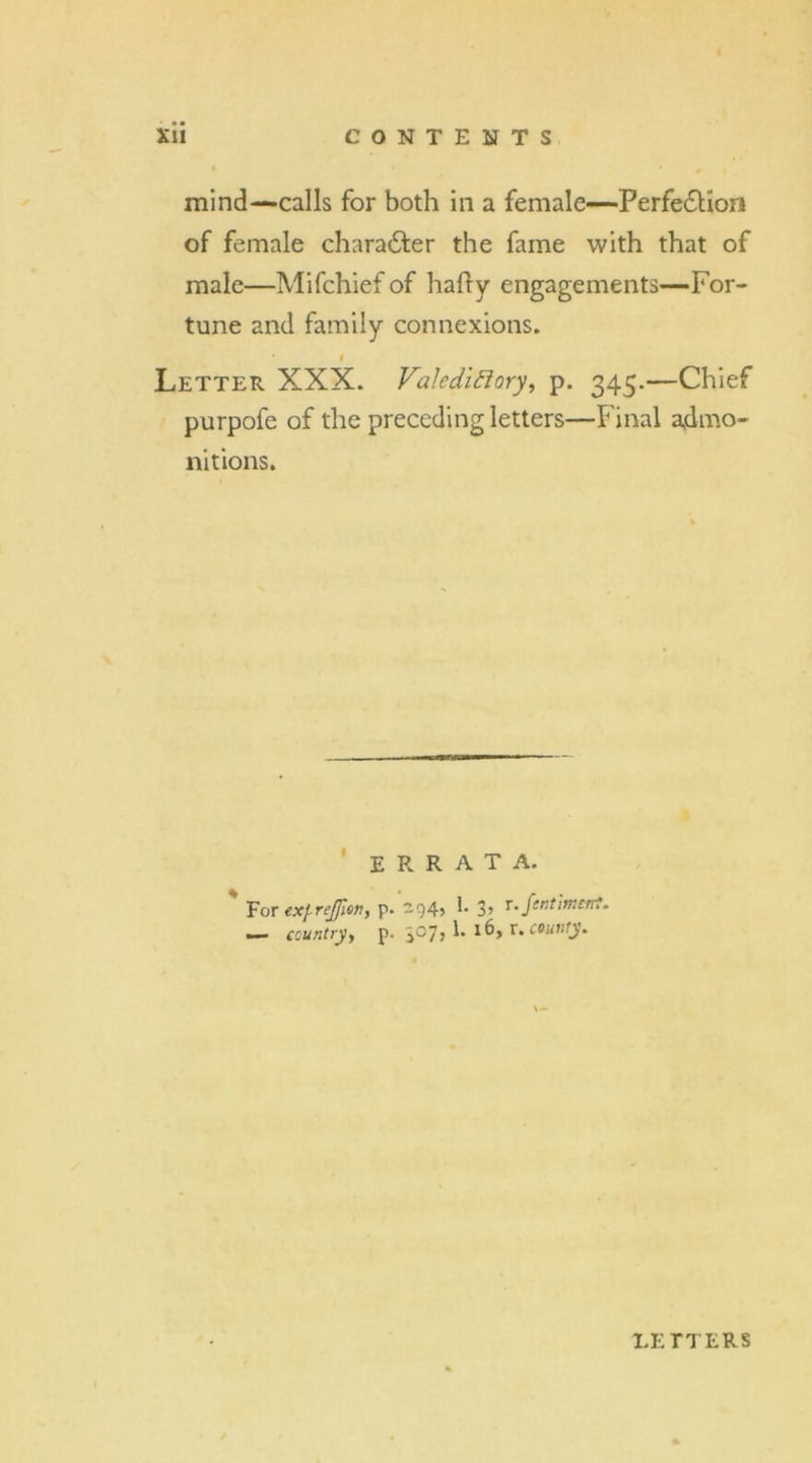 mind—calls for both in a female—Perfection of female character the fame with that of male—Mifchief of hafty engagements—For- tune and family connexions. i Letter XXX. Valedictory, p. 345.—Chief purpofe of the preceding letters—Final admo- nitions. ERRATA. For ex(-rejfien, p. -945 !• 3> r- fentiment. ~ country, p. $07, 1. l6, v. county* LETTERS