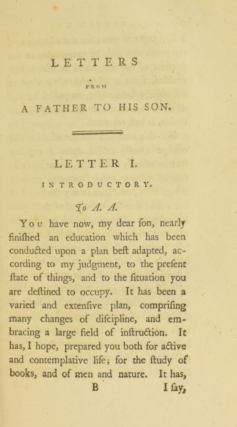 FROM A FATHER TO HIS SON. LETTER I. INTRODUCTORY. To A. A. You have now, my dear fon, nearly fmifhed an education which has been conduced upon a plan belt adapted, ac- cording to my judgment, to the prefent Hate of things, and to the fituation you are deftined to occupy. It has been a varied and extenfive plan, comprifing many changes of difcipline, and em- bracing a large field of inftrudtion. It has, I hope, prepared you both for adtive and contemplative life; for the ftudy of books, and of men and nature. It has,