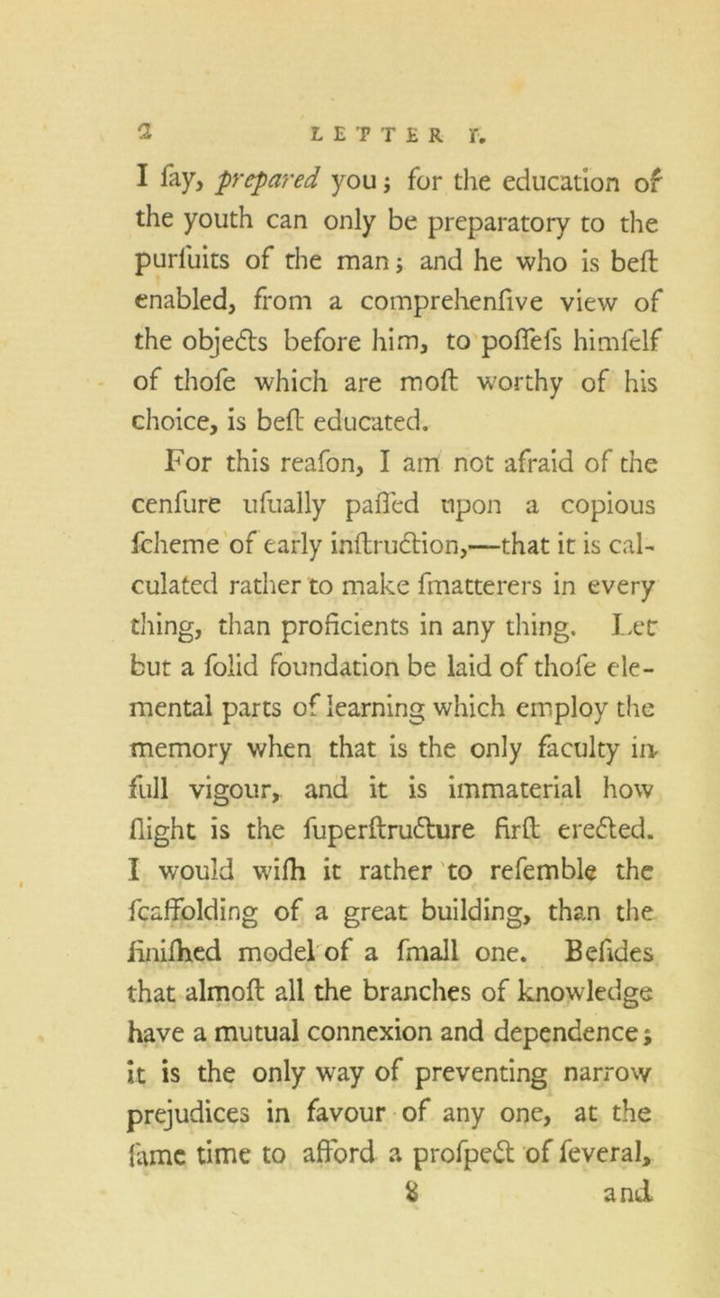 I lay, prepared you; for the education of the youth can only be preparatory to the purluits of the man; and he who is bed enabled, from a comprehenfive view of the objedts before him, to poffefs himfelf of thofe which are mod worthy of his choice, is bed educated. For this reafon, I am not afraid of the cendire ufually palled upon a copious fcheme of early indruction,—that it is cal- culated rather to make fmatterers in every thing, than proficients in any thing. Lee but a folid foundation be laid of thofe ele- mental parts of learning which employ the memory when that is the only faculty in full vigour, and it is immaterial how flight is the fuperftrudture fird eredted. I would widi it rather to refemble the fcaffblding of a great building, than the iinilhed model of a fmall one. B elides that almod all the branches of knowledge have a mutual connexion and dependence; it is the only way of preventing narrow prejudices in favour of any one, at the lame time to afford a profpedt of feveral, & and