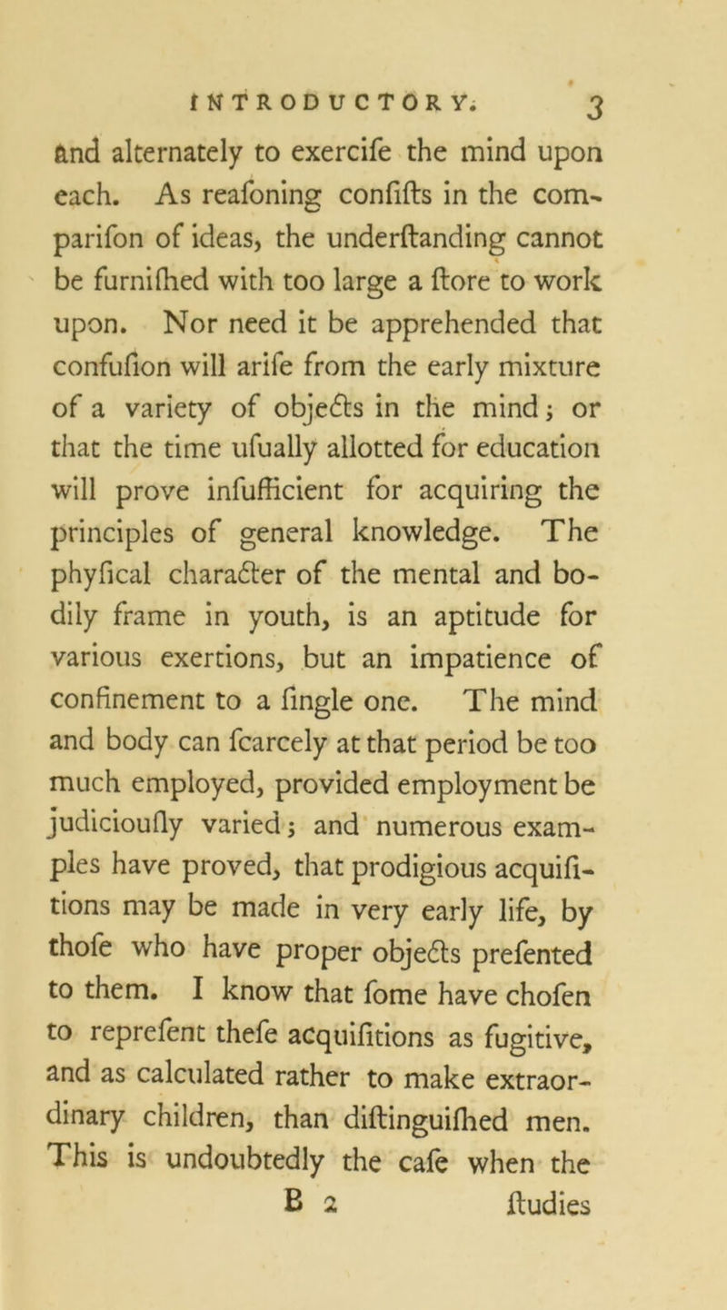 and alternately to exercife the mind upon each. As reafoning confifts in the com- panion of ideas, the underftanding cannot be furnifhed with too large a ftore to work upon. Nor need it be apprehended that confufion will arife from the early mixture of a variety of objedts in the mind; or that the time ufually allotted for education will prove infufficient for acquiring the principles of general knowledge. The phyfical charadter of the mental and bo- dily frame in youth, is an aptitude for various exertions, but an impatience of confinement to a fingle one. The mind and body can fcarcely at that period be too much employed, provided employment be judicioufiy varied; and numerous exam- ples have proved, that prodigious acquifi- tions may be made in very early life, by thofe who have proper objedts prefented to them. I know that fome have chofen to reprefent thefe acquifitions as fugitive, and as calculated rather to make extraor- dinary children, than diftinguifhed men. This is undoubtedly the cafe when the B 2 ftudies